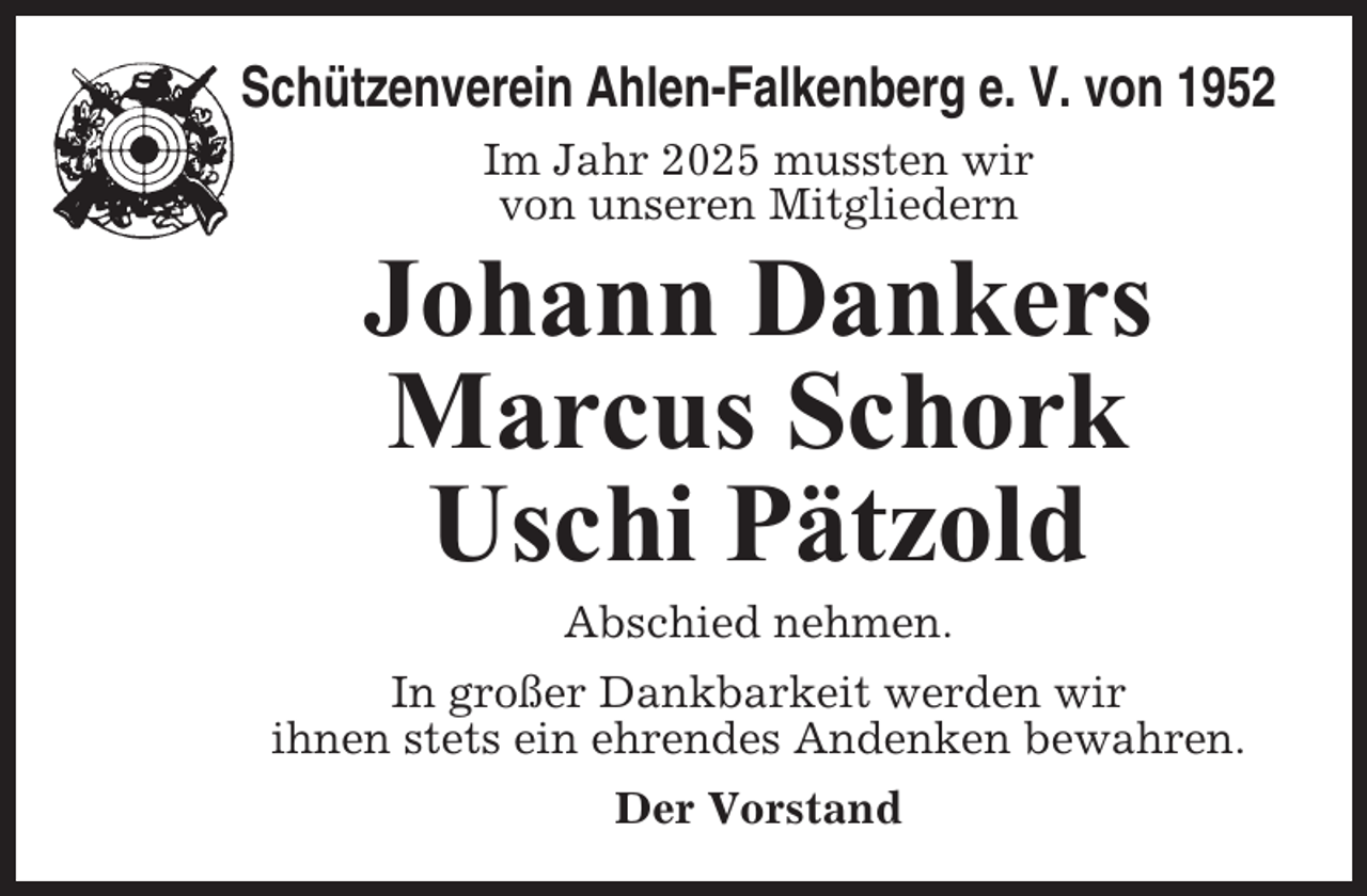 <p>Schützenverein Ahlen-Falkenberg e. V. von 1952<br />Im Jahr 2025 mussten wir<br />von unseren Mitgliedern</p><p>Johann Dankers<br />Marcus Schork<br />Uschi Pätzold<br />Abschied nehmen.<br />In großer Dankbarkeit werden wir<br />ihnen stets ein ehrendes Andenken bewahren.<br />Der Vorstand</p>