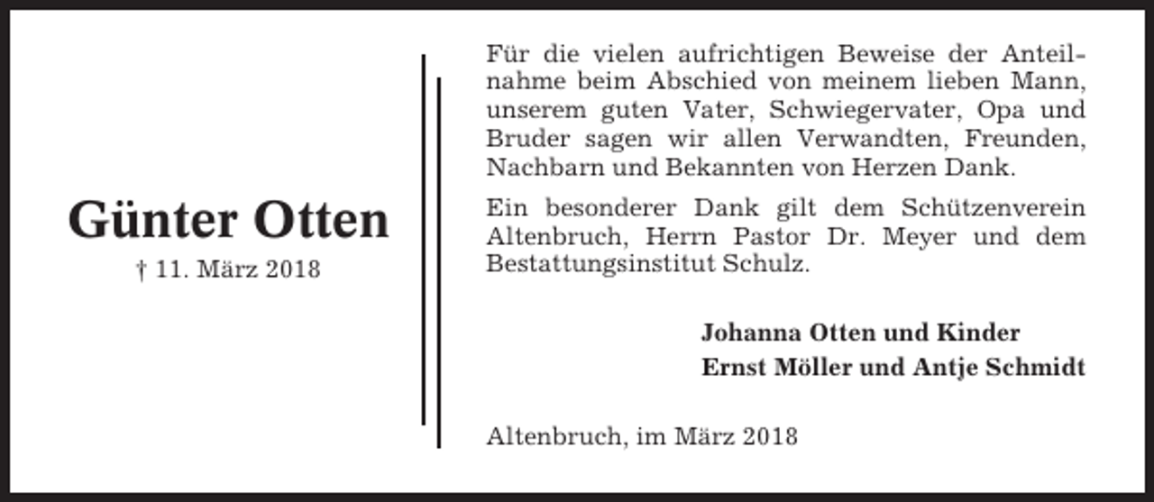 <p>Für die vielen aufrichtigen Beweise der Anteilnahme beim Abschied von meinem lieben Mann,<br />unserem guten Vater, Schwiegervater, Opa und<br />Bruder sagen wir allen Verwandten, Freunden,<br />Nachbarn und Bekannten von Herzen Dank.</p><p>Günter Otten<br />† 11. März 2018</p><p>Ein besonderer Dank gilt dem Schützenverein<br />Altenbruch, Herrn Pastor Dr. Meyer und dem<br />Bestattungsinstitut Schulz.<br />Johanna Otten und Kinder<br />Ernst Möller und Antje Schmidt<br />Altenbruch, im März 2018</p>