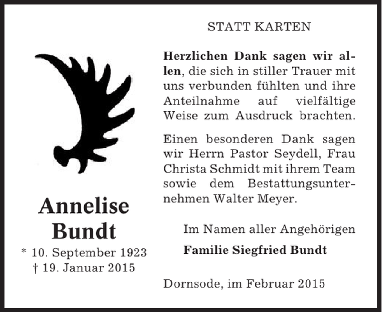 <p>STATT KARTEN<br />Herzlichen Dank sagen wir allen, die sich in stiller Trauer mit<br />uns verbunden fühlten und ihre<br />Anteilnahme auf vielfältige<br />Weise zum Ausdruck brachten.</p><p>Annelise<br />Bundt<br />* 10. September 1923<br />† 19. Januar 2015</p><p>Einen besonderen Dank sagen<br />wir Herrn Pastor Seydell, Frau<br />Christa Schmidt mit ihrem Team<br />sowie dem Bestattungsunternehmen Walter Meyer.<br />Im Namen aller Angehörigen<br />Familie Siegfried Bundt<br />Dornsode, im Februar 2015</p>