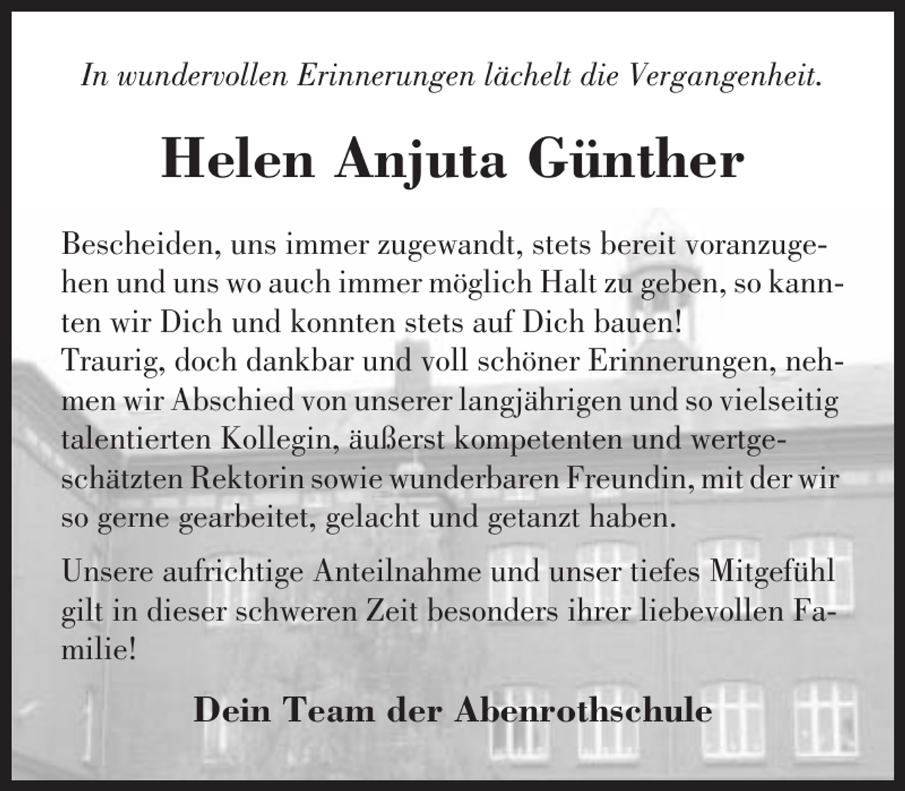 <p>In wundervollen Erinnerungen lächelt die Vergangenheit.</p><p>Helen Anjuta Günther<br />Bescheiden, uns immer zugewandt, stets bereit voranzugehen und uns wo auch immer möglich Halt zu geben, so kannten wir Dich und konnten stets auf Dich bauen!<br />Traurig, doch dankbar und voll schöner Erinnerungen, nehmen wir Abschied von unserer langjährigen und so vielseitig<br />talentierten Kollegin, äußerst kompetenten und wertgeschätzten Rektorin sowie wunderbaren Freundin, mit der wir<br />so gerne gearbeitet, gelacht und getanzt haben.<br />Unsere aufrichtige Anteilnahme und unser tiefes Mitgefühl<br />gilt in dieser schweren Zeit besonders ihrer liebevollen Familie!</p><p>Dein Team der Abenrothschule</p>