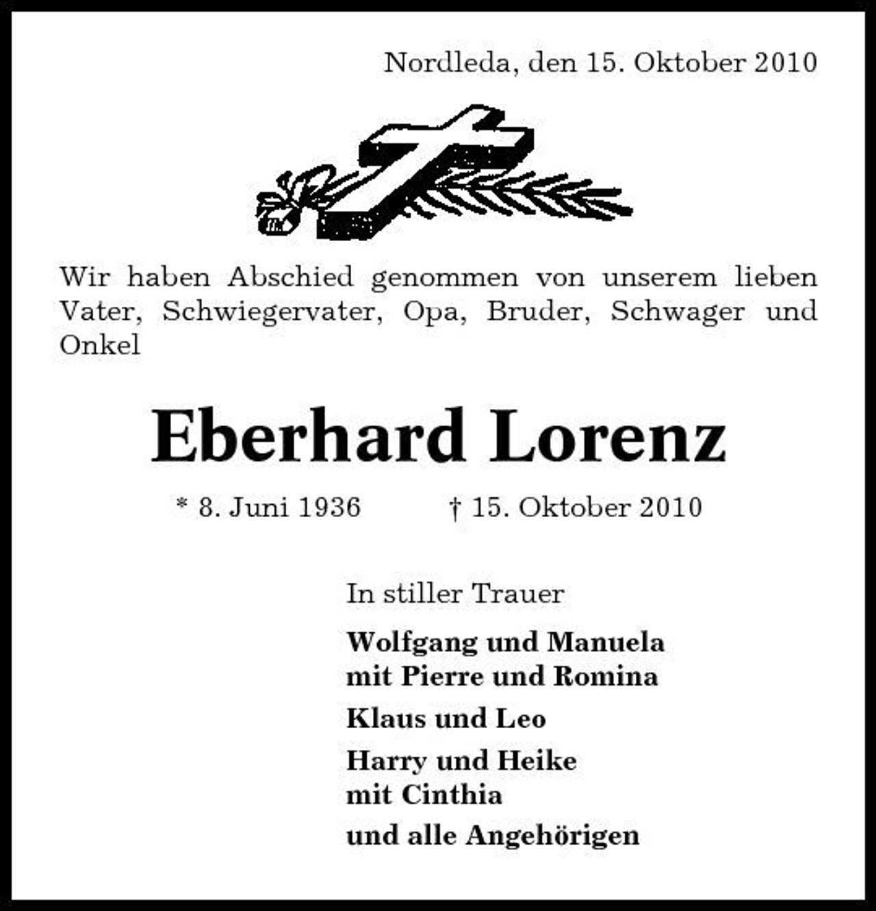 <p>Nordleda, den 15. Oktober 2010</p><p>Wir haben Abschied genommen von unserem lieben Vater, Schwiegervater, Opa, Bruder, Schwager und Onkel</p><p>Eberhard Lorenz<br />* 8. Juni 1936 † 15. Oktober 2010 In stiller Trauer Wolfgang und Manuela mit Pierre und Romina Klaus und Leo Harry und Heike mit Cinthia und alle Angehörigen</p>