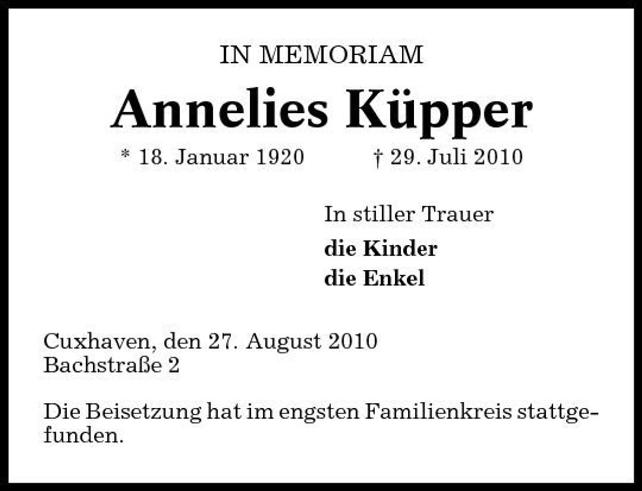 <p>IN MEMORIAM</p><p>Annelies Küpper<br />* 18. Januar 1920 † 29. Juli 2010 In stiller Trauer die Kinder die Enkel Cuxhaven, den 27. August 2010 Bachstraße 2 Die Beisetzung hat im engsten Familienkreis stattgefunden.</p>