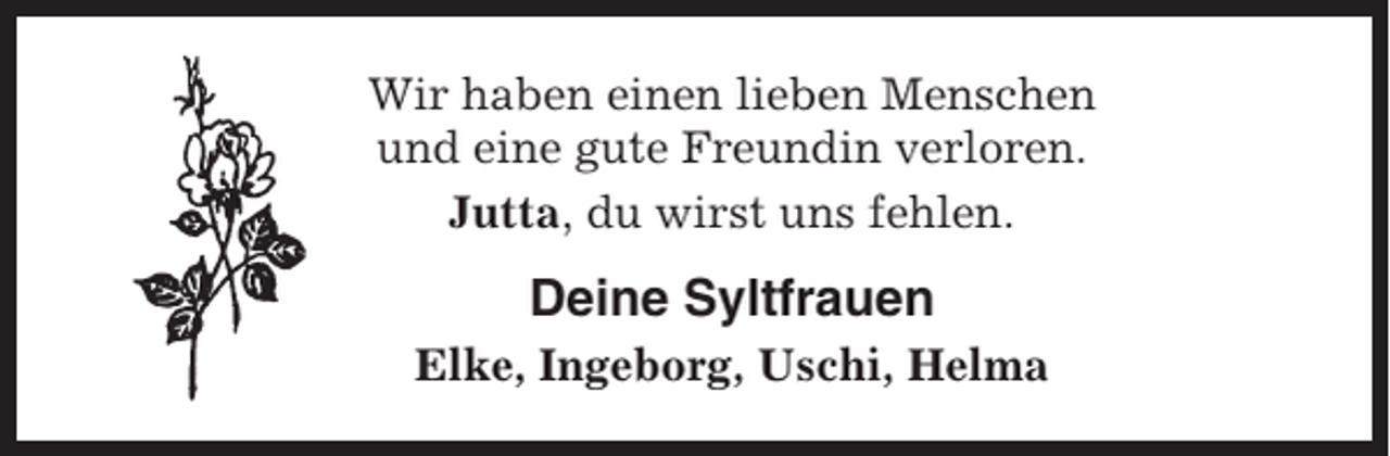<p>Wir haben einen lieben Menschen<br />und eine gute Freundin verloren.<br />Jutta, du wirst uns fehlen.</p><p>Deine Syltfrauen<br />Elke, Ingeborg, Uschi, Helma</p>