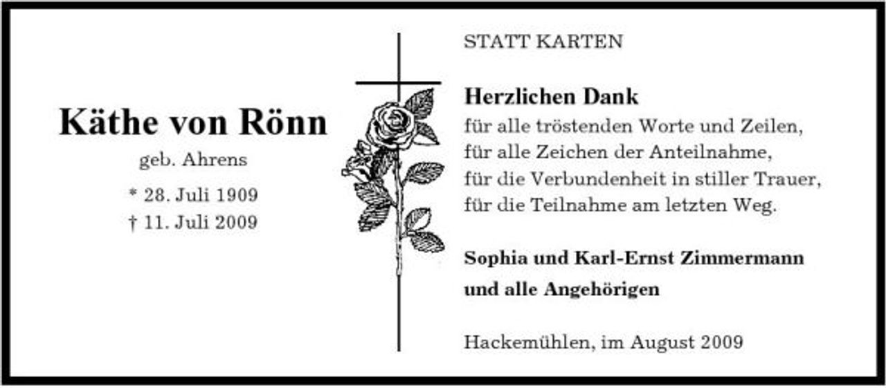 <p>STATT KARTEN</p><p>Käthe von Rönn<br />geb. Ahrens * 28. Juli 1909 † 11. Juli 2009</p><p>Herzlichen Dank<br />für alle tröstenden Worte und Zeilen, für alle Zeichen der Anteilnahme, für die Verbundenheit in stiller Trauer, für die Teilnahme am letzten Weg. Sophia und Karl-Ernst Zimmermann und alle Angehörigen Hackemühlen, im August 2009</p>