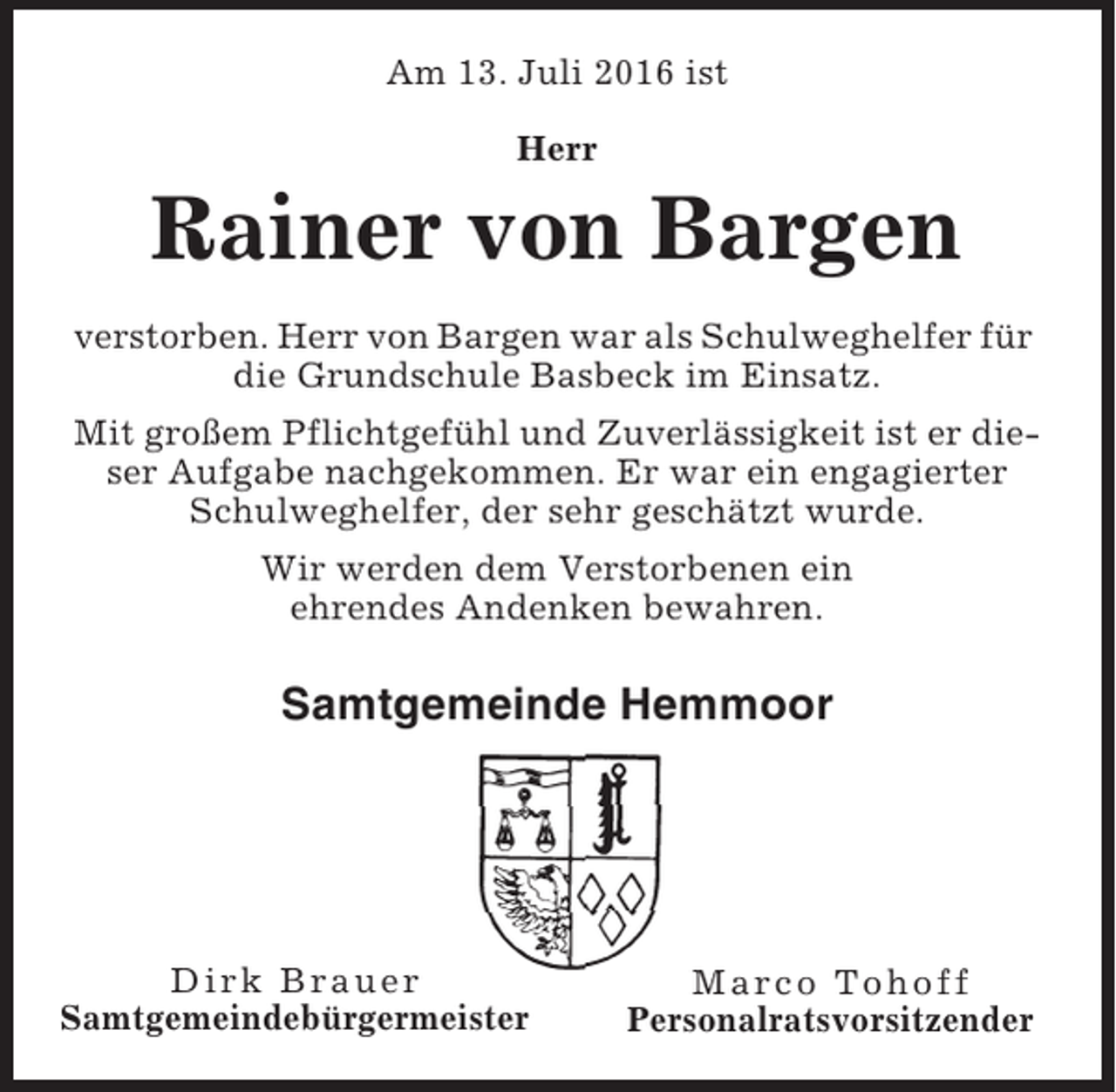 <p>Am 13. Juli 2016 ist<br />Herr</p><p>Rainer von Bargen<br />verstorben. Herr von Bargen war als Schulweghelfer für<br />die Grundschule Basbeck im Einsatz.<br />Mit großem Pflichtgefühl und Zuverlässigkeit ist er dieser Aufgabe nachgekommen. Er war ein engagierter<br />Schulweghelfer, der sehr geschätzt wurde.<br />Wir werden dem Verstorbenen ein<br />ehrendes Andenken bewahren.</p><p>Samtgemeinde Hemmoor</p><p>Dirk Brauer<br />Samtgemeindebürgermeister</p><p>Marco Tohoff<br />Personalratsvorsitzender</p>