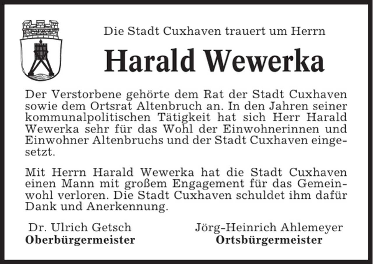 <p>Die Stadt Cuxhaven trauert um Herrn</p><p>Harald Wewerka<br />Der Verstorbene gehörte dem Rat der Stadt Cuxhaven<br />sowie dem Ortsrat Altenbruch an. In den Jahren seiner<br />kommunalpolitischen Tätigkeit hat sich Herr Harald<br />Wewerka sehr für das Wohl der Einwohnerinnen und<br />Einwohner Altenbruchs und der Stadt Cuxhaven eingesetzt.<br />Mit Herrn Harald Wewerka hat die Stadt Cuxhaven<br />einen Mann mit großem Engagement für das Gemeinwohl verloren. Die Stadt Cuxhaven schuldet ihm dafür<br />Dank und Anerkennung.<br />Dr. Ulrich Getsch<br />Oberbürgermeister</p><p>Jörg-Heinrich Ahlemeyer<br />Ortsbürgermeister</p>