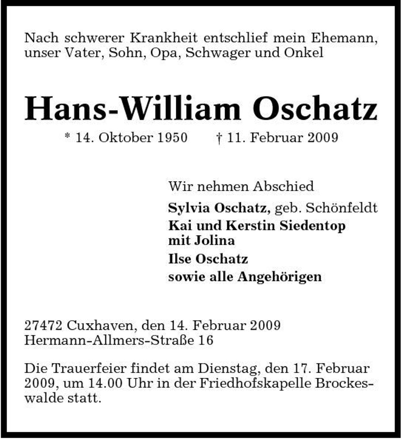 <p>Nach schwerer Krankheit entschlief mein Ehemann, unser Vater, Sohn, Opa, Schwager und Onkel</p><p>Hans-William Oschatz<br />* 14. Oktober 1950 † 11. Februar 2009 Wir nehmen Abschied Sylvia Oschatz, geb. Schönfeldt Kai und Kerstin Siedentop mit Jolina Ilse Oschatz sowie alle Angehörigen</p><p>27472 Cuxhaven, den 14. Februar 2009 Hermann-Allmers-Straße 16 Die Trauerfeier findet am Dienstag, den 17. Februar 2009, um 14.00 Uhr in der Friedhofskapelle Brockeswalde statt.</p>