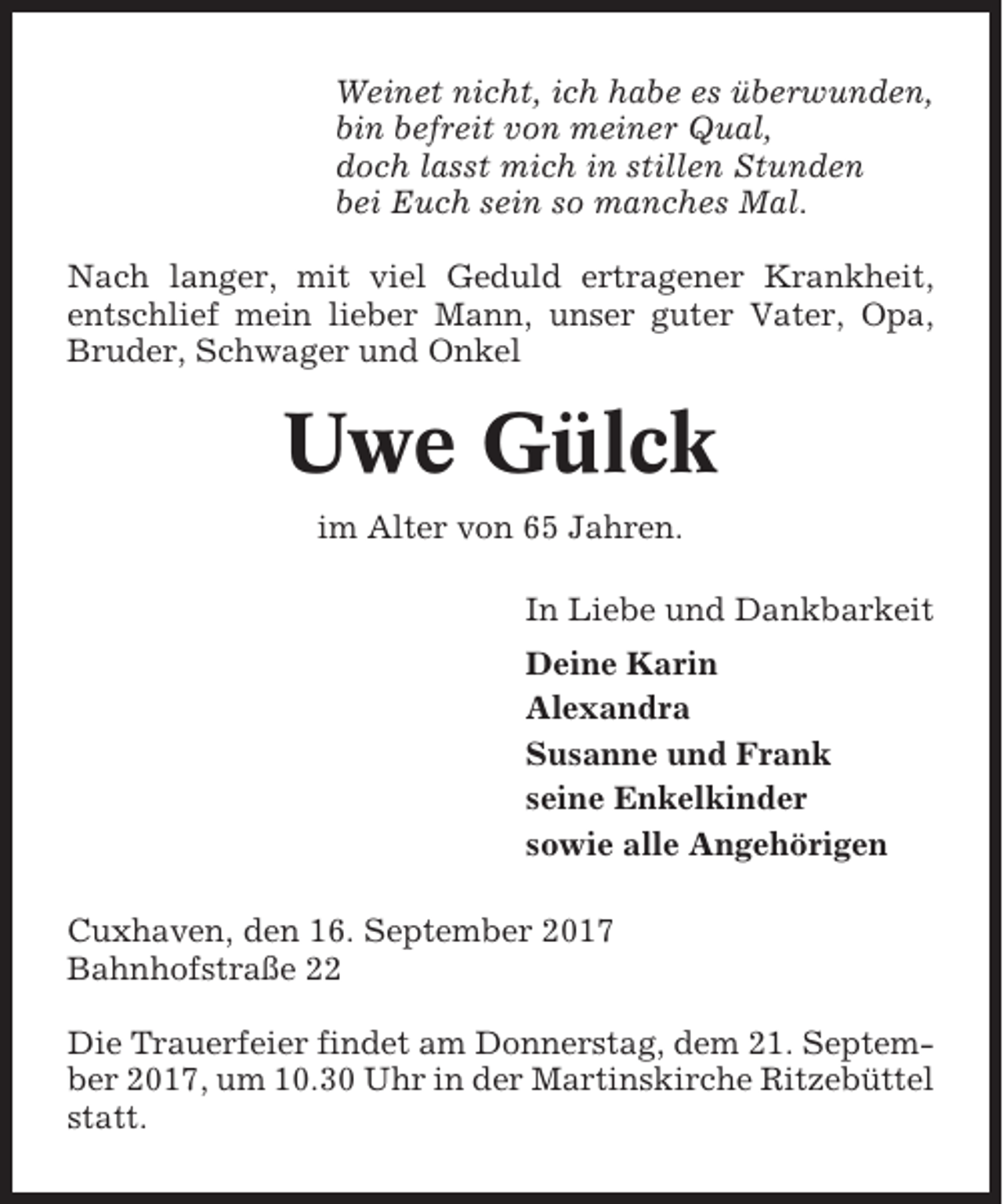<p>Weinet nicht, ich habe es überwunden,<br />bin befreit von meiner Qual,<br />doch lasst mich in stillen Stunden<br />bei Euch sein so manches Mal.<br />Nach langer, mit viel Geduld ertragener Krankheit,<br />entschlief mein lieber Mann, unser guter Vater, Opa,<br />Bruder, Schwager und Onkel</p><p>Uwe Gülck<br />im Alter von 65 Jahren.<br />In Liebe und Dankbarkeit<br />Deine Karin<br />Alexandra<br />Susanne und Frank<br />seine Enkelkinder<br />sowie alle Angehörigen<br />Cuxhaven, den 16. September 2017<br />Bahnhofstraße 22<br />Die Trauerfeier findet am Donnerstag, dem 21. September 2017, um 10.30 Uhr in der Martinskirche Ritzebüttel<br />statt.</p>