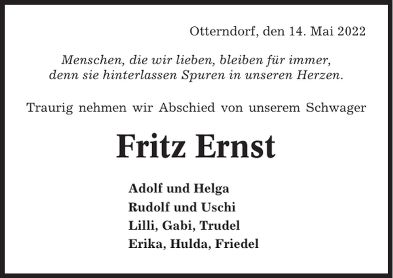 <p>Otterndorf, den 14. Mai 2022<br />Menschen, die wir lieben, bleiben für immer,<br />denn sie hinterlassen Spuren in unseren Herzen.<br />Traurig nehmen wir Abschied von unserem Schwager</p><p>Fritz Ernst<br />Adolf und Helga<br />Rudolf und Uschi<br />Lilli, Gabi, Trudel<br />Erika, Hulda, Friedel</p>