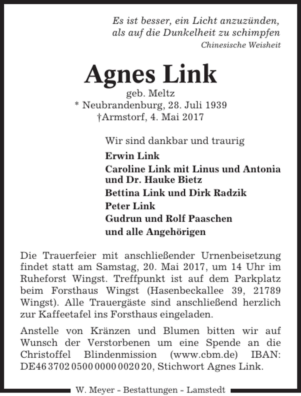<p>Es ist besser, ein Licht anzuzünden,<br />als auf die Dunkelheit zu schimpfen<br />Chinesische Weisheit</p><p>Agnes Link<br />geb. Meltz<br />* Neubrandenburg, 28. Juli 1939<br />†Armstorf, 4. Mai 2017<br />Wir sind dankbar und traurig<br />Erwin Link<br />Caroline Link mit Linus und Antonia<br />und Dr. Hauke Bietz<br />Bettina Link und Dirk Radzik<br />Peter Link<br />Gudrun und Rolf Paaschen<br />und alle Angehörigen<br />Die Trauerfeier mit anschließender Urnenbeisetzung<br />findet statt am Samstag, 20. Mai 2017, um 14 Uhr im<br />Ruheforst Wingst. Treffpunkt ist auf dem Parkplatz<br />beim Forsthaus Wingst (Hasenbeckallee 39, 21789<br />Wingst). Alle Trauergäste sind anschließend herzlich<br />zur Kaffeetafel ins Forsthaus eingeladen.<br />Anstelle von Kränzen und Blumen bitten wir auf<br />Wunsch der Verstorbenen um eine Spende an die<br />Christoffel Blindenmission (www.cbm.de) IBAN:<br />DE46 3702 05, Stichwort Agnes Link.<br />W. Meyer - Bestattungen - Lamstedt</p>