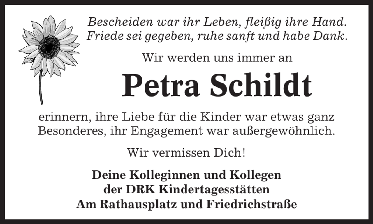 <p>Bescheiden war ihr Leben, fleißig ihre Hand.<br />Friede sei gegeben, ruhe sanft und habe Dank.<br />Wir werden uns immer an</p><p>Petra Schildt<br />erinnern, ihre Liebe für die Kinder war etwas ganz<br />Besonderes, ihr Engagement war außergewöhnlich.<br />Wir vermissen Dich!<br />Deine Kolleginnen und Kollegen<br />der DRK Kindertagesstätten<br />Am Rathausplatz und Friedrichstraße</p>