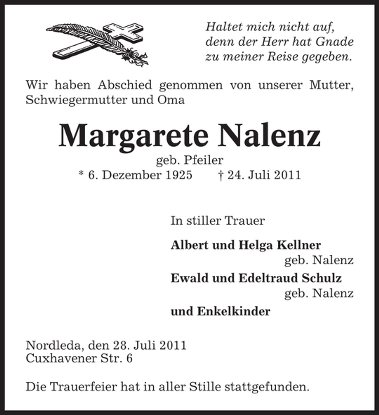 <p>Haltet mich nicht auf,<br />denn der Herr hat Gnade<br />zu meiner Reise gegeben.<br />Wir haben Abschied genommen von unserer Mutter,<br />Schwiegermutter und Oma</p><p>Margarete Nalenz<br />geb. Pfeiler<br />* 6. Dezember 1925<br />† 24. Juli 2011</p><p>In stiller Trauer<br />Albert und Helga Kellner<br />geb. Nalenz<br />Ewald und Edeltraud Schulz<br />geb. Nalenz<br />und Enkelkinder<br />Nordleda, den 28. Juli 2011<br />Cuxhavener Str. 6<br />Die Trauerfeier hat in aller Stille stattgefunden.</p>