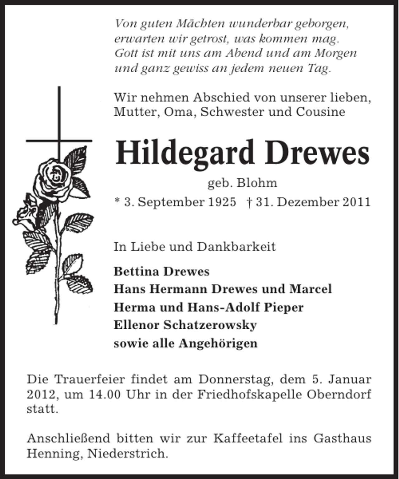 <p>Von guten Mächten wunderbar geborgen,<br />erwarten wir getrost, was kommen mag.<br />Gott ist mit uns am Abend und am Morgen<br />und ganz gewiss an jedem neuen Tag.<br />Wir nehmen Abschied von unserer lieben,<br />Mutter, Oma, Schwester und Cousine</p><p>Hildegard Drewes<br />geb. Blohm<br />* 3. September 1925 † 31. Dezember 2011<br />In Liebe und Dankbarkeit<br />Bettina Drewes<br />Hans Hermann Drewes und Marcel<br />Herma und Hans-Adolf Pieper<br />Ellenor Schatzerowsky<br />sowie alle Angehörigen<br />Die Trauerfeier findet am Donnerstag, dem 5. Januar<br />2012, um 14.00 Uhr in der Friedhofskapelle Oberndorf<br />statt.<br />Anschließend bitten wir zur Kaffeetafel ins Gasthaus<br />Henning, Niederstrich.</p>