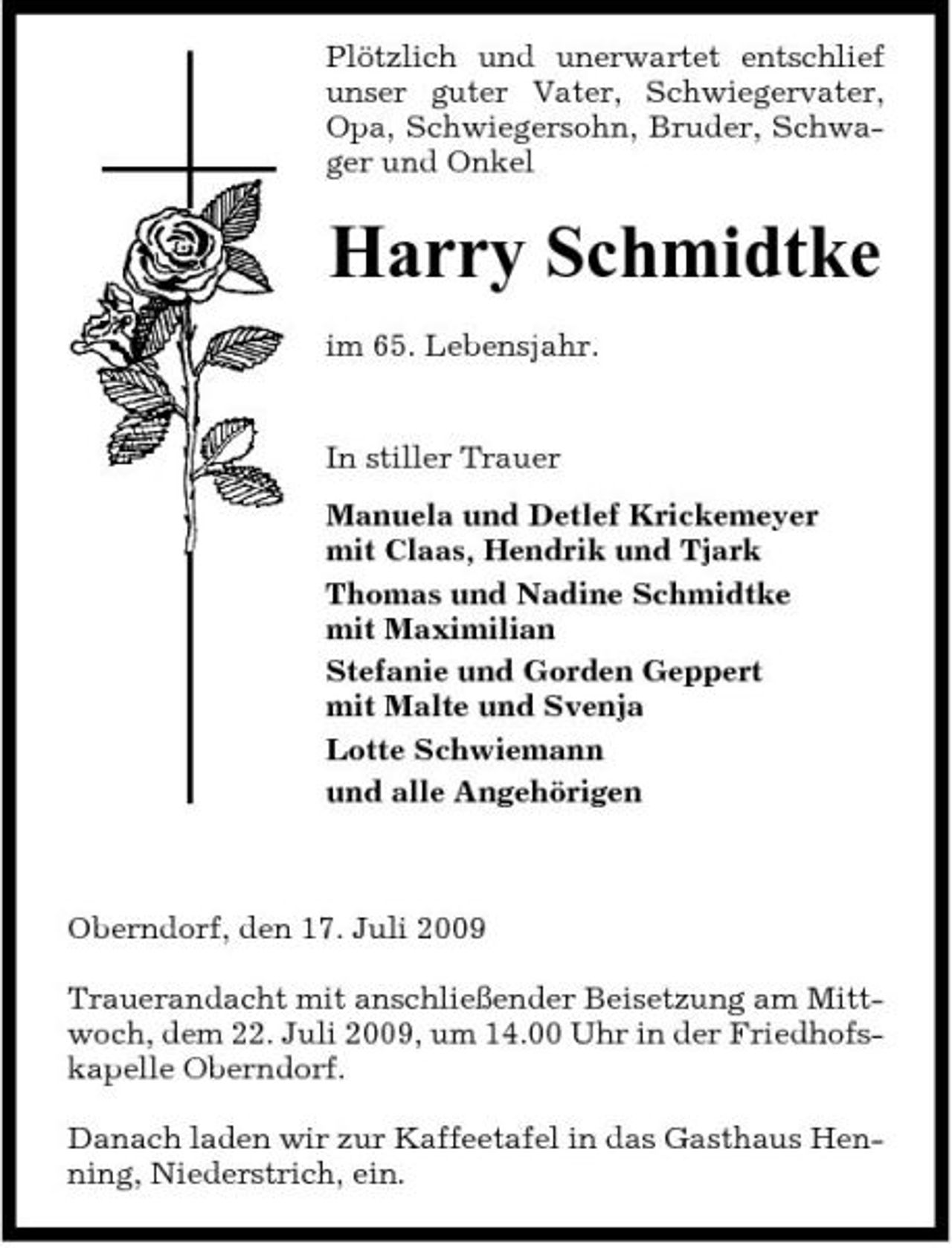 <p>Plötzlich und unerwartet entschlief unser guter Vater, Schwiegervater, Opa, Schwiegersohn, Bruder, Schwager und Onkel</p><p>Harry Schmidtke<br />im 65. Lebensjahr. In stiller Trauer Manuela und Detlef Krickemeyer mit Claas, Hendrik und Tjark Thomas und Nadine Schmidtke mit Maximilian Stefanie und Gorden Geppert mit Malte und Svenja Lotte Schwiemann und alle Angehörigen</p><p>Oberndorf, den 17. Juli 2009 Trauerandacht mit anschließender Beisetzung am Mittwoch, dem 22. Juli 2009, um 14.00 Uhr in der Friedhofskapelle Oberndorf. Danach laden wir zur Kaffeetafel in das Gasthaus Henning, Niederstrich, ein.</p>