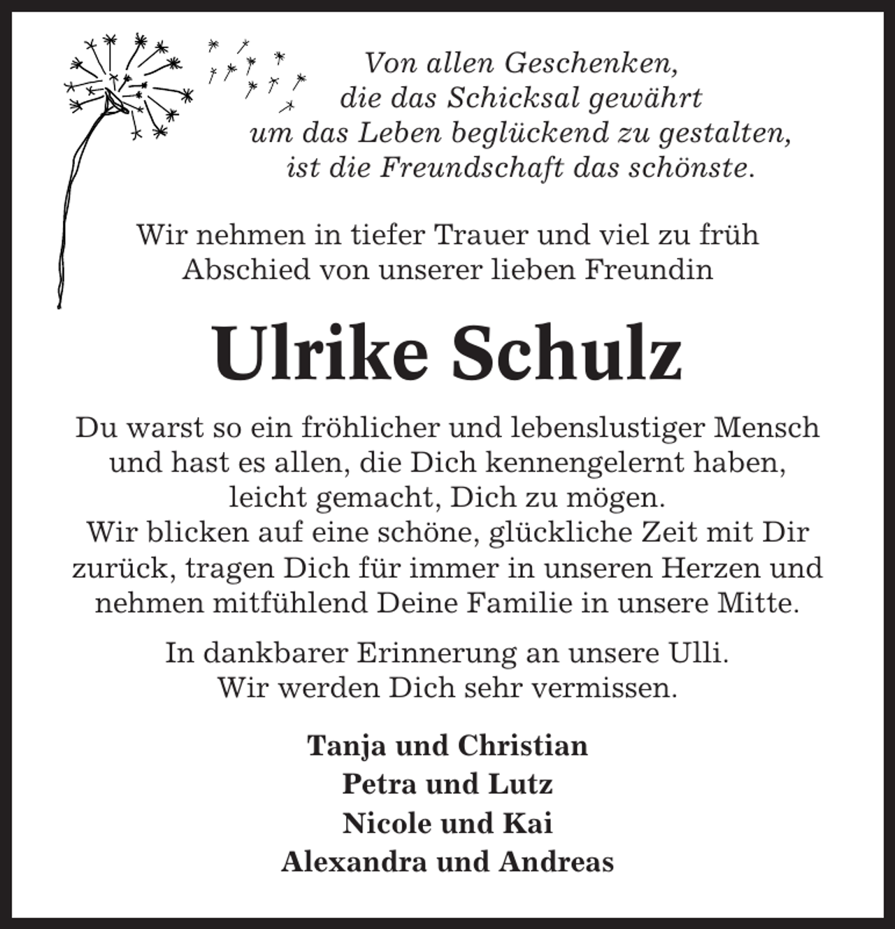 <p>Von allen Geschenken,<br />die das Schicksal gewährt<br />um das Leben beglückend zu gestalten,<br />ist die Freundschaft das schönste.<br />Wir nehmen in tiefer Trauer und viel zu früh<br />Abschied von unserer lieben Freundin</p><p>Ulrike Schulz<br />Du warst so ein fröhlicher und lebenslustiger Mensch<br />und hast es allen, die Dich kennengelernt haben,<br />leicht gemacht, Dich zu mögen.<br />Wir blicken auf eine schöne, glückliche Zeit mit Dir<br />zurück, tragen Dich für immer in unseren Herzen und<br />nehmen mitfühlend Deine Familie in unsere Mitte.<br />In dankbarer Erinnerung an unsere Ulli.<br />Wir werden Dich sehr vermissen.<br />Tanja und Christian<br />Petra und Lutz<br />Nicole und Kai<br />Alexandra und Andreas</p>