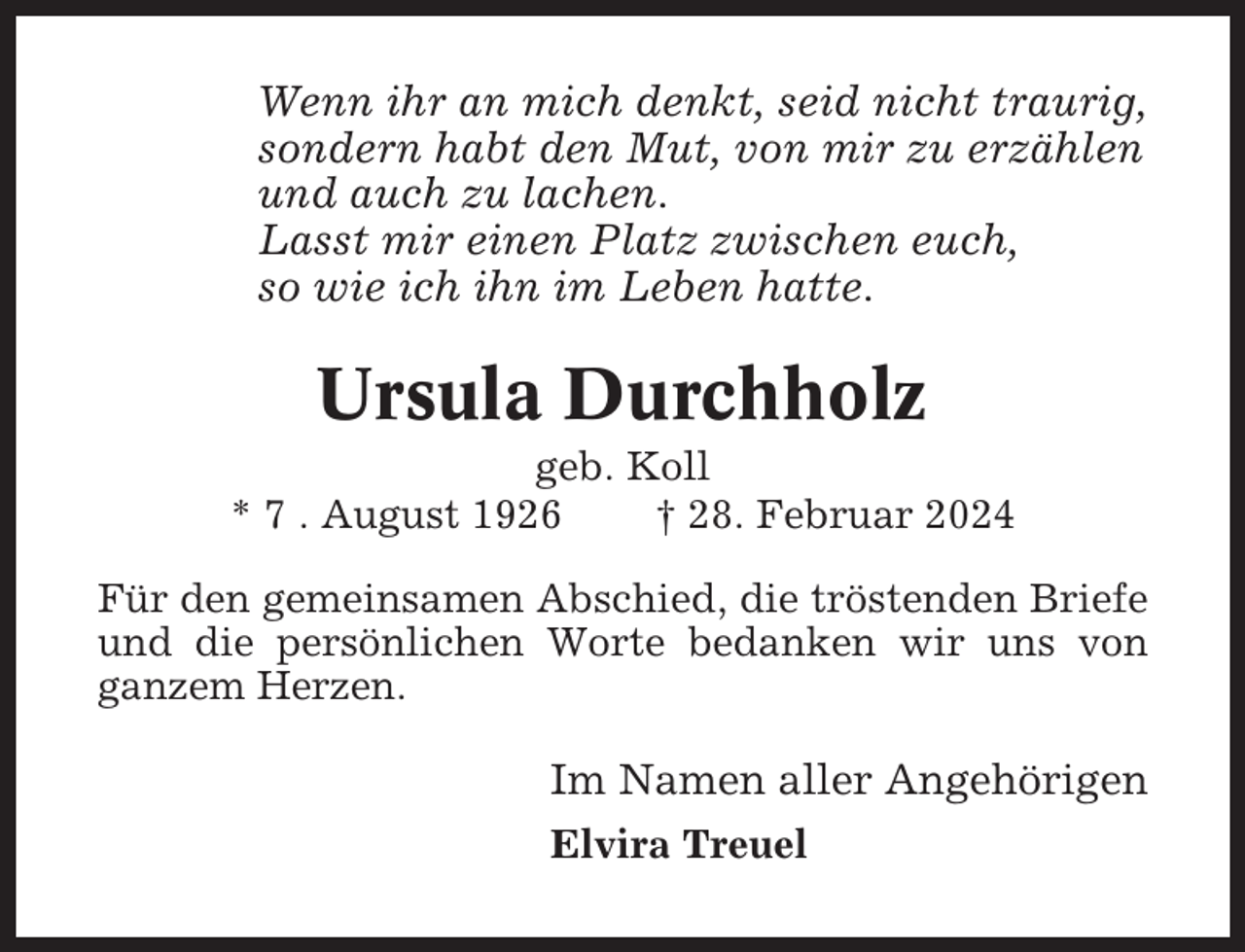 <p>Wenn ihr an mich denkt, seid nicht traurig,<br />sondern habt den Mut, von mir zu erzählen<br />und auch zu lachen.<br />Lasst mir einen Platz zwischen euch,<br />so wie ich ihn im Leben hatte.</p><p>Ursula Durchholz<br />geb. Koll<br />* 7 . August 1926<br />† 28. Februar 2024<br />Für den gemeinsamen Abschied, die tröstenden Briefe<br />und die persönlichen Worte bedanken wir uns von<br />ganzem Herzen.</p><p>Im Namen aller Angehörigen<br />Elvira Treuel</p>