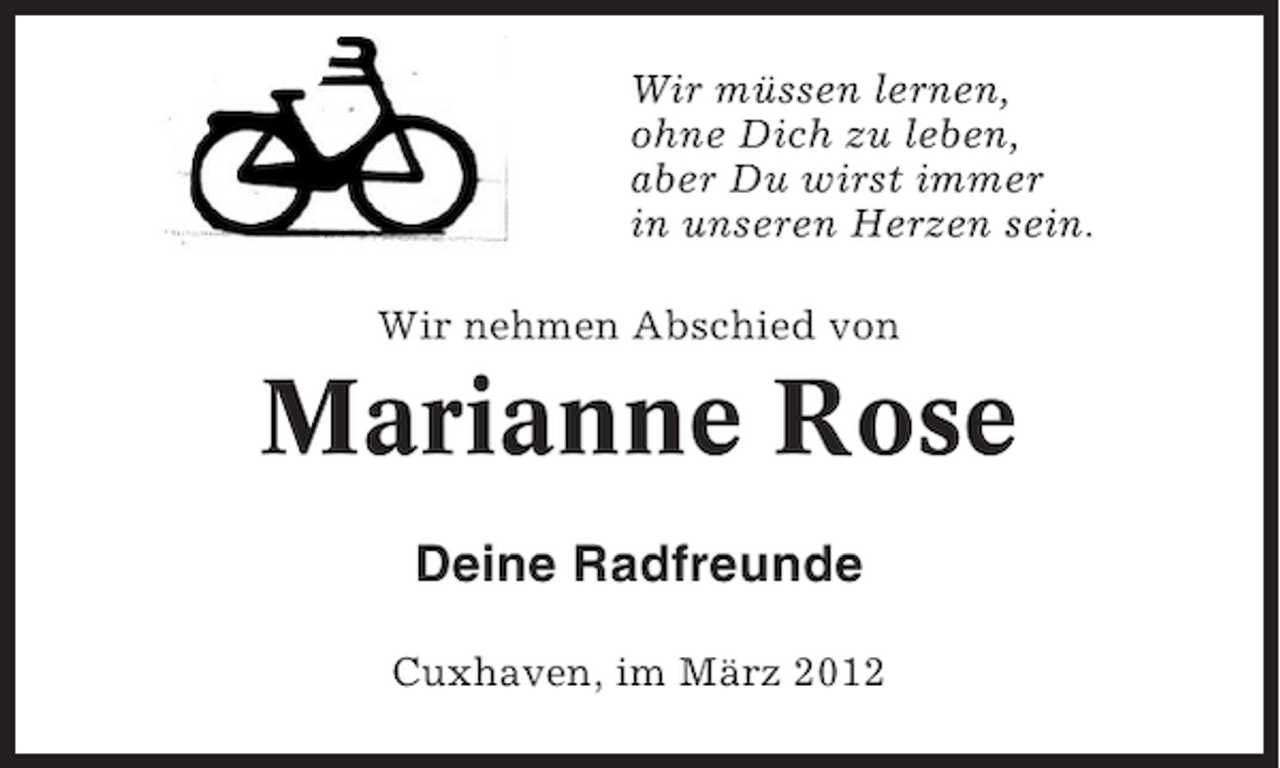 <p>Wir müssen lernen,<br />ohne Dich zu leben,<br />aber Du wirst immer<br />in unseren Herzen sein.<br />Wir nehmen Abschied von</p><p>Marianne Rose<br />Deine Radfreunde<br />Cuxhaven, im März 2012</p>