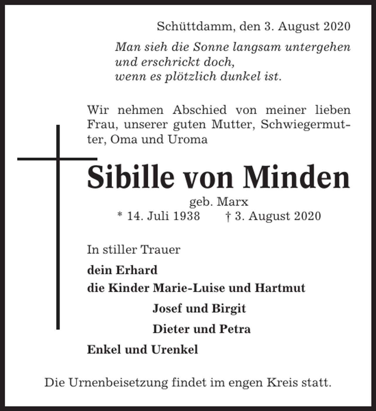 <p>Schüttdamm, den 3. August 2020<br />Man sieh die Sonne langsam untergehen<br />und erschrickt doch,<br />wenn es plötzlich dunkel ist.<br />Wir nehmen Abschied von meiner lieben<br />Frau, unserer guten Mutter, Schwiegermutter, Oma und Uroma</p><p>Sibille von Minden<br />geb. Marx<br />* 14. Juli 1938<br />† 3. August 2020<br />In stiller Trauer<br />dein Erhard<br />die Kinder Marie-Luise und Hartmut<br />Josef und Birgit<br />Dieter und Petra<br />Enkel und Urenkel<br />Die Urnenbeisetzung findet im engen Kreis statt.</p>
