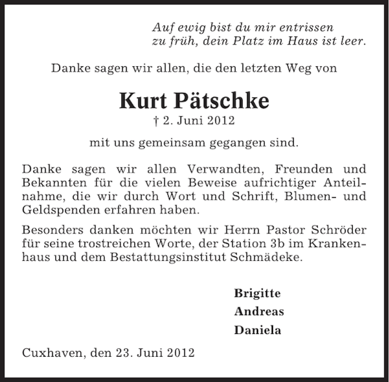 <p>Auf ewig bist du mir entrissen<br />zu früh, dein Platz im Haus ist leer.<br />Danke sagen wir allen, die den letzten Weg von</p><p>Kurt Pätschke<br />† 2. Juni 2012<br />mit uns gemeinsam gegangen sind.<br />Danke sagen wir allen Verwandten, Freunden und<br />Bekannten für die vielen Beweise aufrichtiger Anteilnahme, die wir durch Wort und Schrift, Blumen- und<br />Geldspenden erfahren haben.<br />Besonders danken möchten wir Herrn Pastor Schröder<br />für seine trostreichen Worte, der Station 3b im Krankenhaus und dem Bestattungsinstitut Schmädeke.<br />Brigitte<br />Andreas<br />Daniela<br />Cuxhaven, den 23. Juni 2012</p>