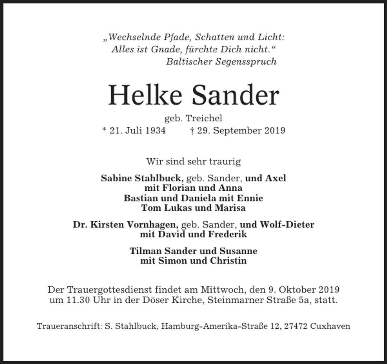 <p>„Wechselnde Pfade, Schatten und Licht:<br />Alles ist Gnade, fürchte Dich nicht.“<br />Baltischer Segensspruch</p><p>Helke Sander<br />geb. Treichel<br />* 21. Juli 1934<br />† 29. September 2019<br />Wir sind sehr traurig<br />Sabine Stahlbuck, geb. Sander, und Axel<br />mit Florian und Anna<br />Bastian und Daniela mit Ennie<br />Tom Lukas und Marisa<br />Dr. Kirsten Vornhagen, geb. Sander, und Wolf-Dieter<br />mit David und Frederik<br />Tilman Sander und Susanne<br />mit Simon und Christin<br />Der Trauergottesdienst findet am Mittwoch, den 9. Oktober 2019<br />um 11.30 Uhr in der Döser Kirche, Steinmarner Straße 5a, statt.<br />Traueranschrift: S. Stahlbuck, Hamburg-Amerika-Straße 12, 27472 Cuxhaven</p>