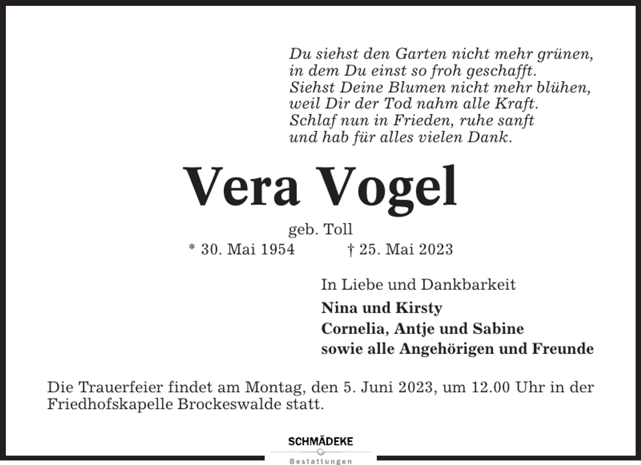 <p>Du siehst den Garten nicht mehr grünen,<br />in dem Du einst so froh geschafft.<br />Siehst Deine Blumen nicht mehr blühen,<br />weil Dir der Tod nahm alle Kraft.<br />Schlaf nun in Frieden, ruhe sanft<br />und hab für alles vielen Dank.</p><p>Vera Vogel<br />geb. Toll<br />* 30. Mai 1954<br />† 25. Mai 2023<br />In Liebe und Dankbarkeit<br />Nina und Kirsty<br />Cornelia, Antje und Sabine<br />sowie alle Angehörigen und Freunde<br />Die Trauerfeier findet am Montag, den 5. Juni 2023, um 12.00 Uhr in der<br />Friedhofskapelle Brockeswalde statt.</p>