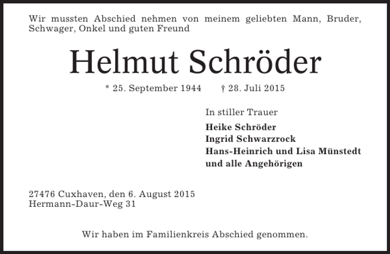<p>Wir mussten Abschied nehmen von meinem geliebten Mann, Bruder,<br />Schwager, Onkel und guten Freund</p><p>Helmut Schröder<br />* 25. September 1944</p><p>† 28. Juli 2015<br />In stiller Trauer<br />Heike Schröder<br />Ingrid Schwarzrock<br />Hans-Heinrich und Lisa Münstedt<br />und alle Angehörigen</p><p>27476 Cuxhaven, den 6. August 2015<br />Hermann-Daur-Weg 31<br />Wir haben im Familienkreis Abschied genommen.</p>