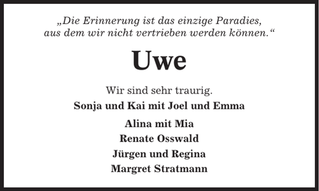 <p>„Die Erinnerung ist das einzige Paradies,<br />aus dem wir nicht vertrieben werden können.“</p><p>Uwe<br />Wir sind sehr traurig.<br />Sonja und Kai mit Joel und Emma<br />Alina mit Mia<br />Renate Osswald<br />Jürgen und Regina<br />Margret Stratmann</p>