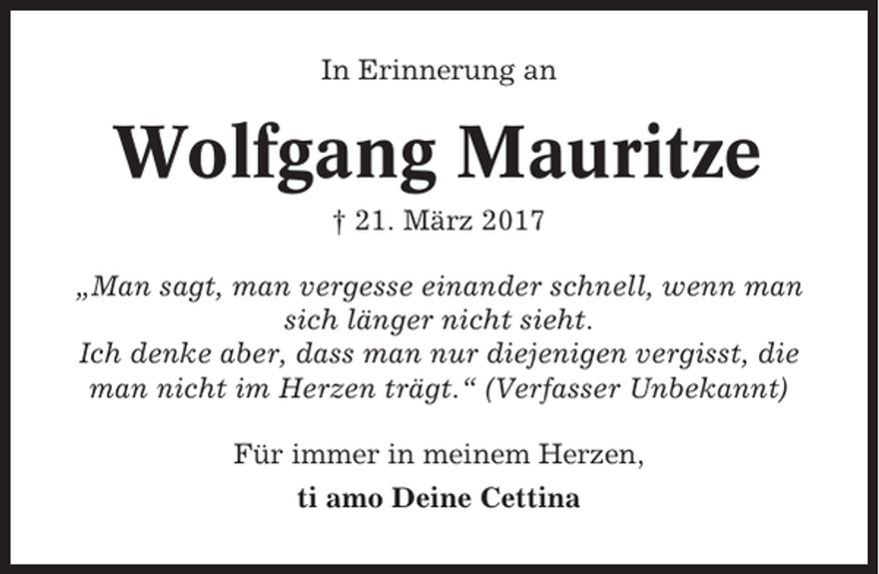 <p>In Erinnerung an</p><p>Wolfgang Mauritze<br />† 21. März 2017<br />„Man sagt, man vergesse einander schnell, wenn man<br />sich länger nicht sieht.<br />Ich denke aber, dass man nur diejenigen vergisst, die<br />man nicht im Herzen trägt.“ (Verfasser Unbekannt)<br />Für immer in meinem Herzen,<br />ti amo Deine Cettina</p>