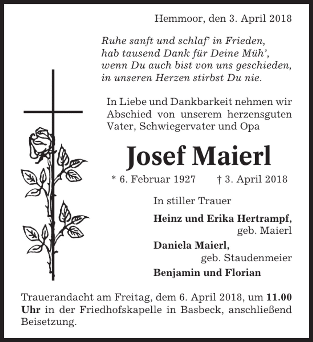 <p>Hemmoor, den 3. April 2018<br />Ruhe sanft und schlaf’ in Frieden,<br />hab tausend Dank für Deine Müh’,<br />wenn Du auch bist von uns geschieden,<br />in unseren Herzen stirbst Du nie.<br />In Liebe und Dankbarkeit nehmen wir<br />Abschied von unserem herzensguten<br />Vater, Schwiegervater und Opa</p><p>Josef Maierl<br />* 6. Februar 1927</p><p>† 3. April 2018</p><p>In stiller Trauer<br />Heinz und Erika Hertrampf,<br />geb. Maierl<br />Daniela Maierl,<br />geb. Staudenmeier<br />Benjamin und Florian<br />Trauerandacht am Freitag, dem 6. April 2018, um 11.00<br />Uhr in der Friedhofskapelle in Basbeck, anschließend<br />Beisetzung.</p>