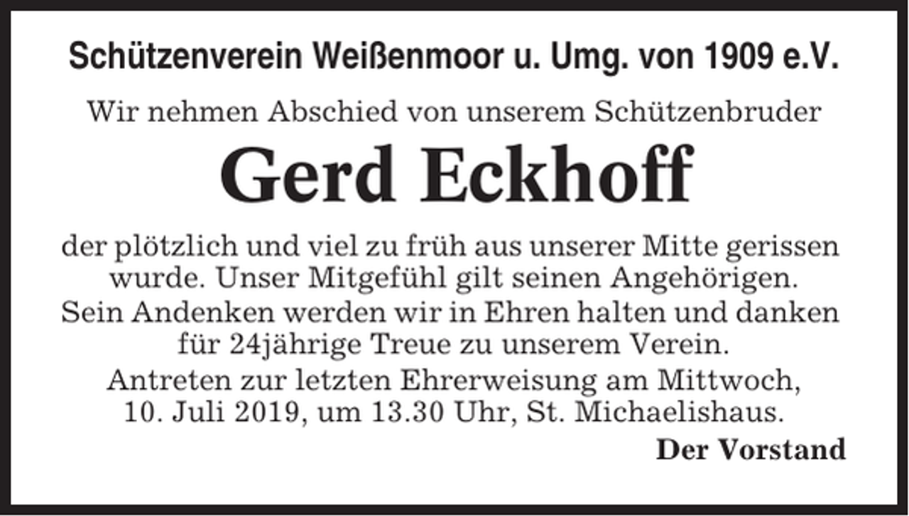 <p>Schützenverein Weißenmoor u. Umg. von 1909 e.V.<br />Wir nehmen Abschied von unserem Schützenbruder</p><p>Gerd Eckhoff<br />der plötzlich und viel zu früh aus unserer Mitte gerissen<br />wurde. Unser Mitgefühl gilt seinen Angehörigen.<br />Sein Andenken werden wir in Ehren halten und danken<br />für 24jährige Treue zu unserem Verein.<br />Antreten zur letzten Ehrerweisung am Mittwoch,<br />10. Juli 2019, um 13.30 Uhr, St. Michaelishaus.<br />Der Vorstand</p>