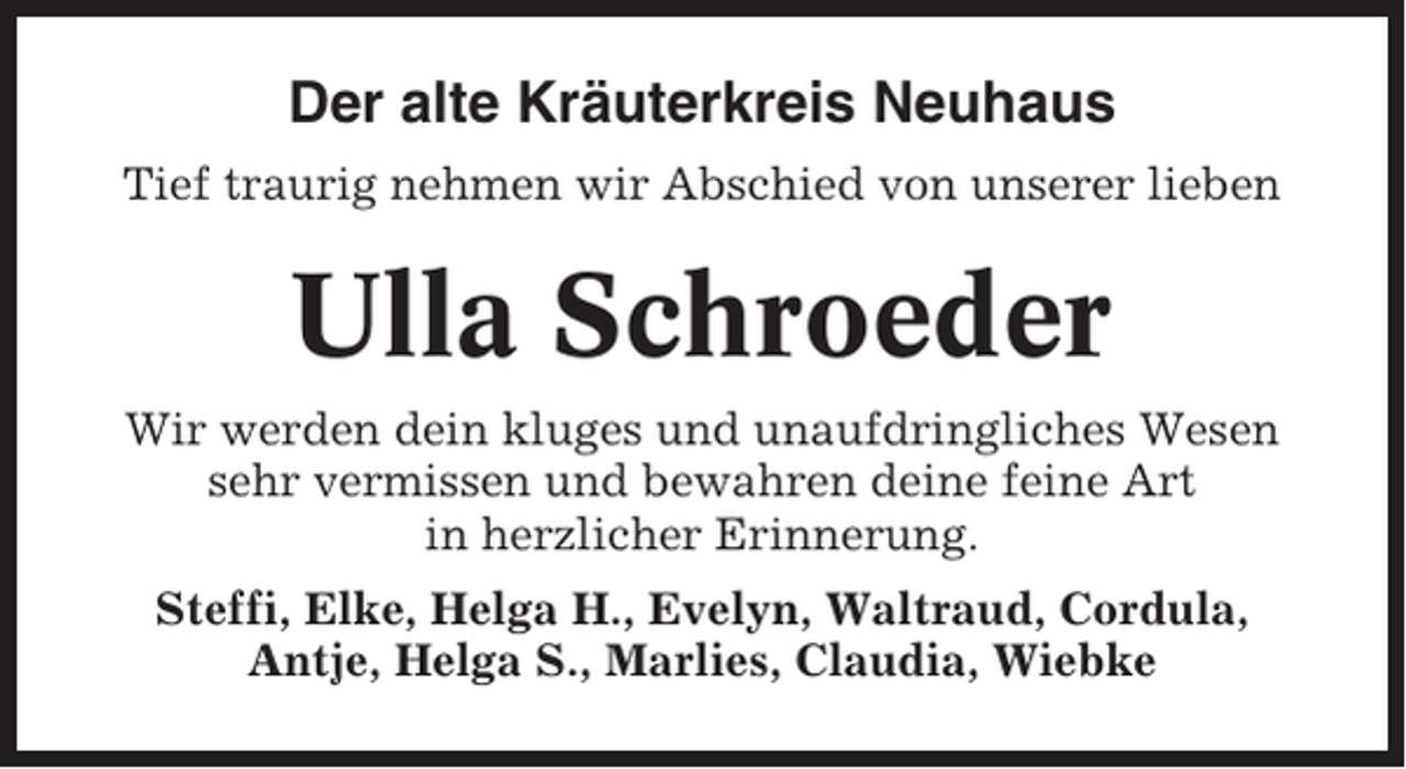 <p>Der alte Kräuterkreis Neuhaus<br />Tief traurig nehmen wir Abschied von unserer lieben</p><p>Ulla Schroeder<br />Wir werden dein kluges und unaufdringliches Wesen<br />sehr vermissen und bewahren deine feine Art<br />in herzlicher Erinnerung.<br />Steffi, Elke, Helga H., Evelyn, Waltraud, Cordula,<br />Antje, Helga S., Marlies, Claudia, Wiebke</p>