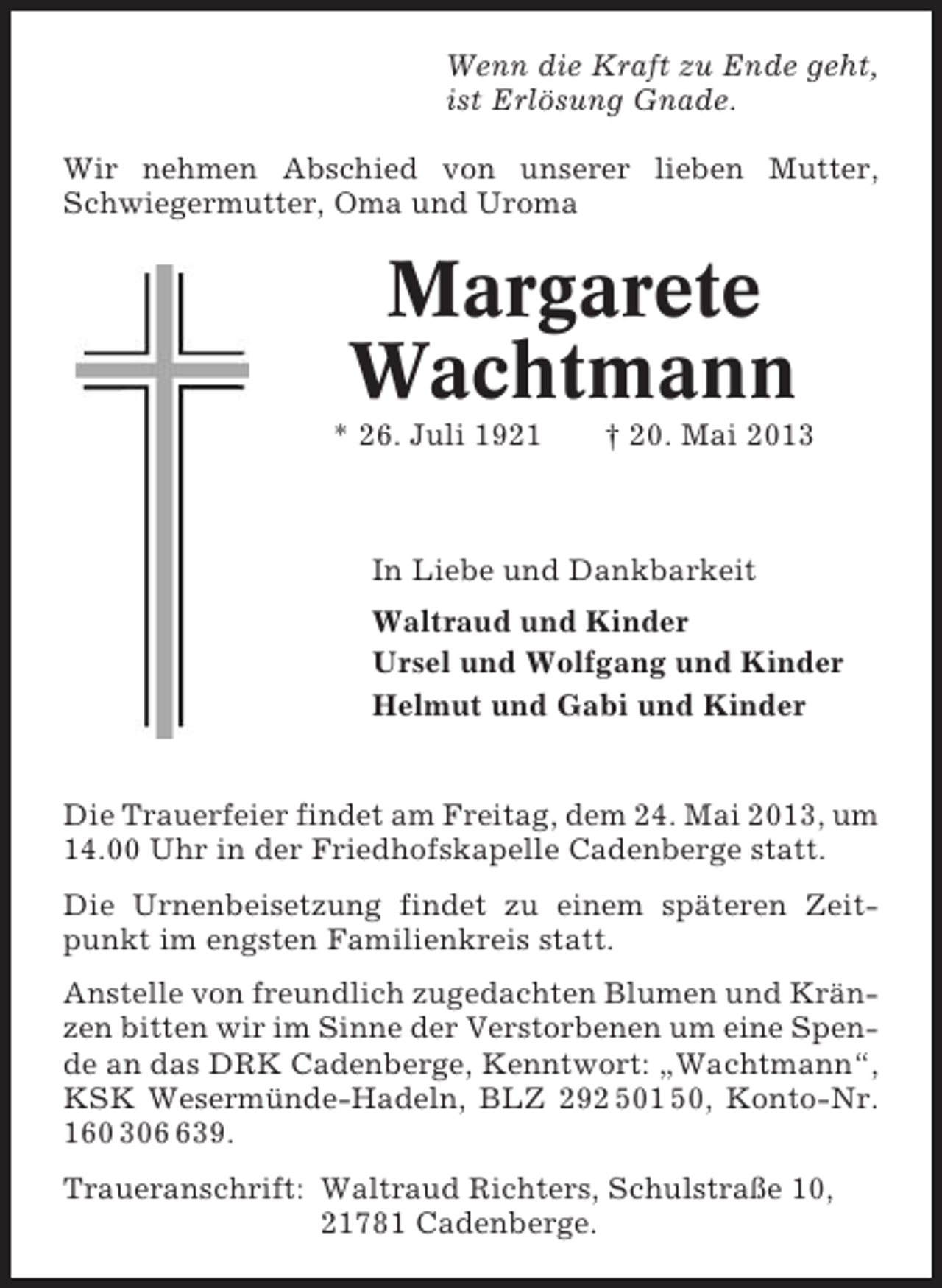 <p>Wenn die Kraft zu Ende geht,<br />ist Erlösung Gnade.<br />Wir nehmen Abschied von unserer lieben Mutter,<br />Schwiegermutter, Oma und Uroma</p><p>Margarete<br />Wachtmann<br />* 26. Juli 1921</p><p>† 20. Mai 2013</p><p>In Liebe und Dankbarkeit<br />Waltraud und Kinder<br />Ursel und Wolfgang und Kinder<br />Helmut und Gabi und Kinder</p><p>Die Trauerfeier findet am Freitag, dem 24. Mai 2013, um<br />14.00 Uhr in der Friedhofskapelle Cadenberge statt.<br />Die Urnenbeisetzung findet zu einem späteren Zeitpunkt im engsten Familienkreis statt.<br />Anstelle von freundlich zugedachten Blumen und Kränzen bitten wir im Sinne der Verstorbenen um eine Spende an das DRK Cadenberge, Kenntwort: „Wachtmann“,<br />KSK Wesermünde-Hadeln, BLZ 292 501 50, Konto-Nr.<br />160 3039.<br />Traueranschrift: Waltraud Richters, Schulstraße 10,<br />21781 Cadenberge.</p>