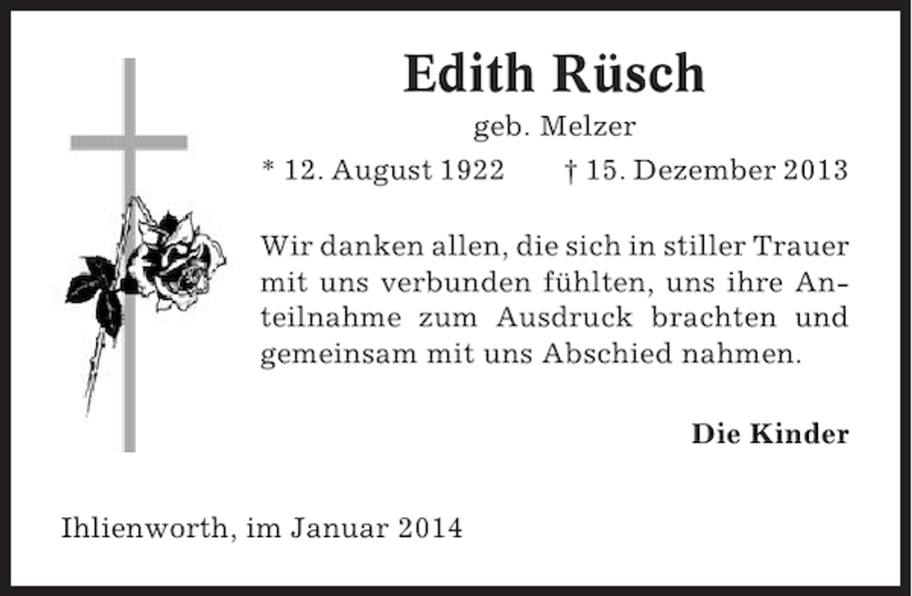 <p>Edith Rüsch<br />geb. Melzer<br />* 12. August 1922<br />† 15. Dezember 2013<br />Wir danken allen, die sich in stiller Trauer<br />mit uns verbunden fühlten, uns ihre Anteilnahme zum Ausdruck brachten und<br />gemeinsam mit uns Abschied nahmen.<br />Die Kinder<br />Ihlienworth, im Januar 2014</p>