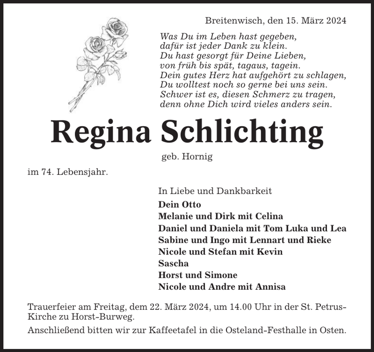 <p>Breitenwisch, den 15. März 2024<br />Was Du im Leben hast gegeben,<br />dafür ist jeder Dank zu klein.<br />Du hast gesorgt für Deine Lieben,<br />von früh bis spät, tagaus, tagein.<br />Dein gutes Herz hat aufgehört zu schlagen,<br />Du wolltest noch so gerne bei uns sein.<br />Schwer ist es, diesen Schmerz zu tragen,<br />denn ohne Dich wird vieles anders sein.</p><p>Regina Schlichting<br />geb. Hornig<br />im 74. Lebensjahr.<br />In Liebe und Dankbarkeit<br />Dein Otto<br />Melanie und Dirk mit Celina<br />Daniel und Daniela mit Tom Luka und Lea<br />Sabine und Ingo mit Lennart und Rieke<br />Nicole und Stefan mit Kevin<br />Sascha<br />Horst und Simone<br />Nicole und Andre mit Annisa<br />Trauerfeier am Freitag, dem 22. März 2024, um 14.00 Uhr in der St. PetrusKirche zu Horst-Burweg.<br />Anschließend bitten wir zur Kaffeetafel in die Osteland-Festhalle in Osten.</p>