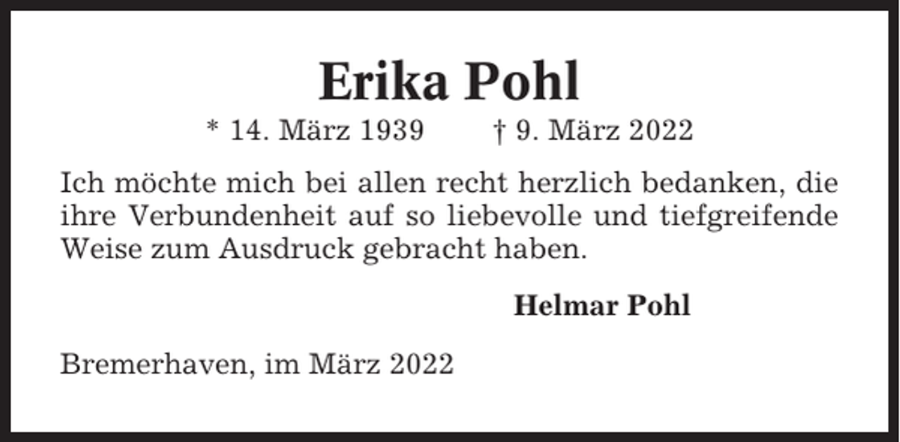 <p>Erika Pohl<br />* 14. März 1939</p><p>† 9. März 2022</p><p>Ich möchte mich bei allen recht herzlich bedanken, die<br />ihre Verbundenheit auf so liebevolle und tiefgreifende<br />Weise zum Ausdruck gebracht haben.<br />Helmar Pohl<br />Bremerhaven, im März 2022</p>