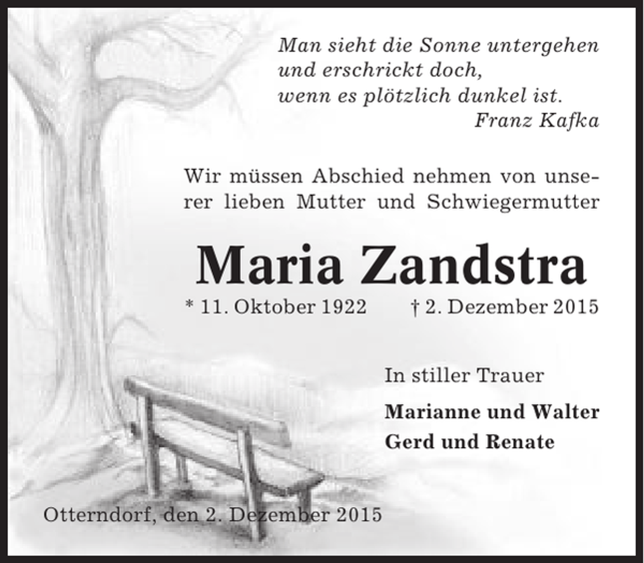 <p>Man sieht die Sonne untergehen<br />und erschrickt doch,<br />wenn es plötzlich dunkel ist.<br />Franz Kafka<br />Wir müssen Abschied nehmen von unserer lieben Mutter und Schwiegermutter</p><p>Maria Zandstra<br />* 11. Oktober 1922</p><p> 2. Dezember 2015<br />In stiller Trauer<br />Marianne und Walter<br />Gerd und Renate</p><p>Otterndorf, den 2. Dezember 2015</p>