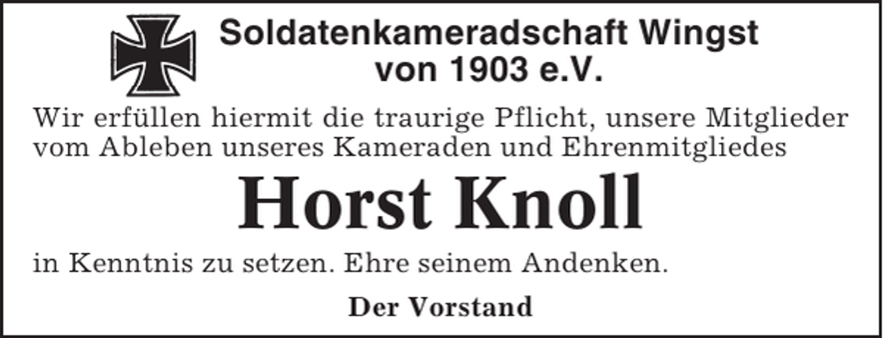 <p>Soldatenkameradschaft Wingst<br />von 1903 e.V.<br />Wir erfüllen hiermit die traurige Pflicht, unsere Mitglieder<br />vom Ableben unseres Kameraden und Ehrenmitgliedes</p><p>Horst Knoll<br />in Kenntnis zu setzen. Ehre seinem Andenken.<br />Der Vorstand</p>