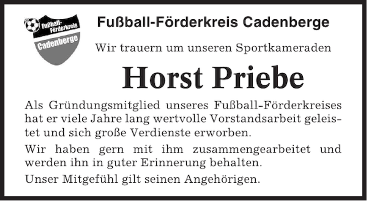 <p>Fußball-Förderkreis Cadenberge<br />Wir trauern um unseren Sportkameraden</p><p>Horst Priebe<br />Als Gründungsmitglied unseres Fußball-Förderkreises<br />hat er viele Jahre lang wertvolle Vorstandsarbeit geleistet und sich große Verdienste erworben.<br />Wir haben gern mit ihm zusammengearbeitet und<br />werden ihn in guter Erinnerung behalten.<br />Unser Mitgefühl gilt seinen Angehörigen.</p>