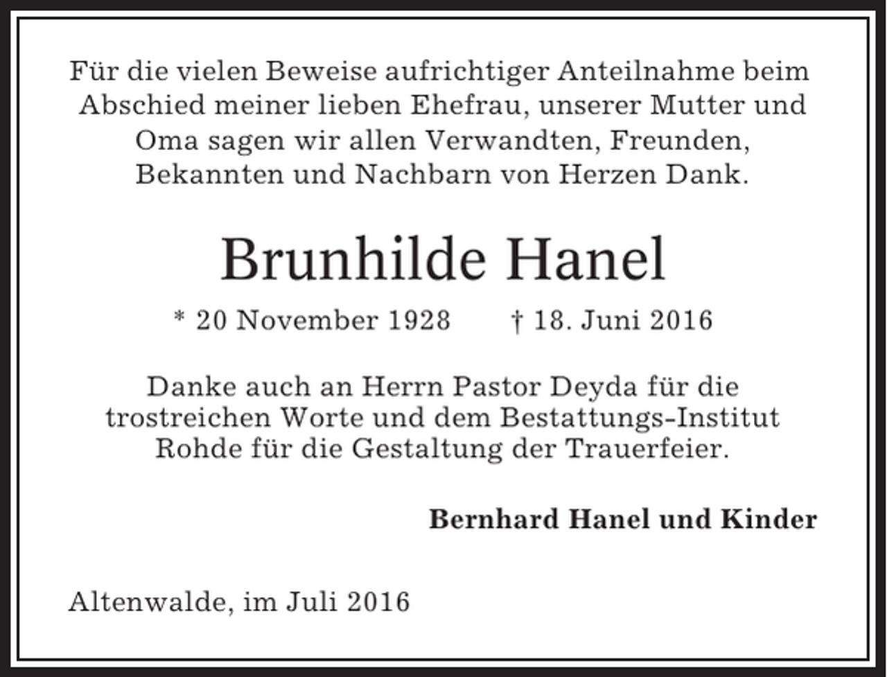 <p>Für die vielen Beweise aufrichtiger Anteilnahme beim<br />Abschied meiner lieben Ehefrau, unserer Mutter und<br />Oma sagen wir allen Verwandten, Freunden,<br />Bekannten und Nachbarn von Herzen Dank.</p><p>Brunhilde Hanel<br />* 20 November 1928</p><p>† 18. Juni 2016</p><p>Danke auch an Herrn Pastor Deyda für die<br />trostreichen Worte und dem Bestattungs-Institut<br />Rohde für die Gestaltung der Trauerfeier.<br />Bernhard Hanel und Kinder<br />Altenwalde, im Juli 2016</p>