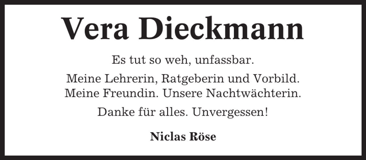 <p>Vera Dieckmann<br />Es tut so weh, unfassbar.<br />Meine Lehrerin, Ratgeberin und Vorbild.<br />Meine Freundin. Unsere Nachtwächterin.<br />Danke für alles. Unvergessen!<br />Niclas Röse</p>