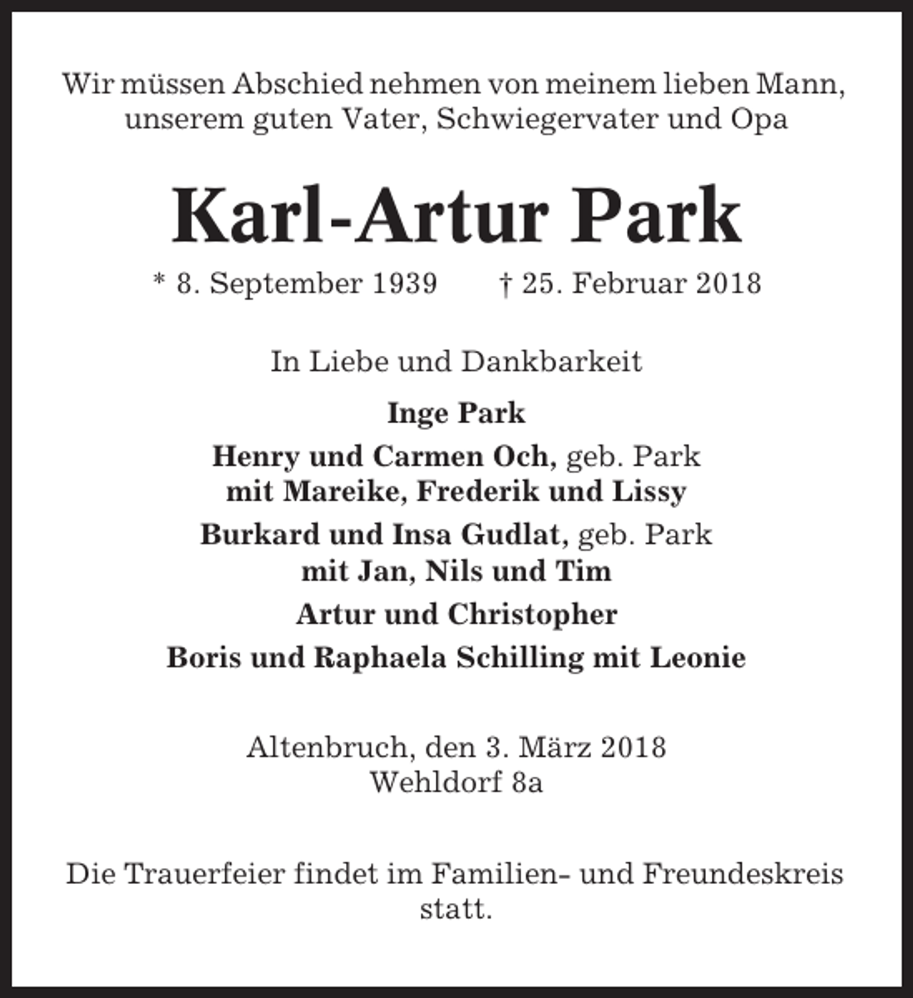 <p>Wir müssen Abschied nehmen von meinem lieben Mann,<br />unserem guten Vater, Schwiegervater und Opa</p><p>Karl-Artur Park<br />* 8. September 1939</p><p>† 25. Februar 2018</p><p>In Liebe und Dankbarkeit<br />Inge Park<br />Henry und Carmen Och, geb. Park<br />mit Mareike, Frederik und Lissy<br />Burkard und Insa Gudlat, geb. Park<br />mit Jan, Nils und Tim<br />Artur und Christopher<br />Boris und Raphaela Schilling mit Leonie<br />Altenbruch, den 3. März 2018<br />Wehldorf 8a<br />Die Trauerfeier findet im Familien- und Freundeskreis<br />statt.</p>