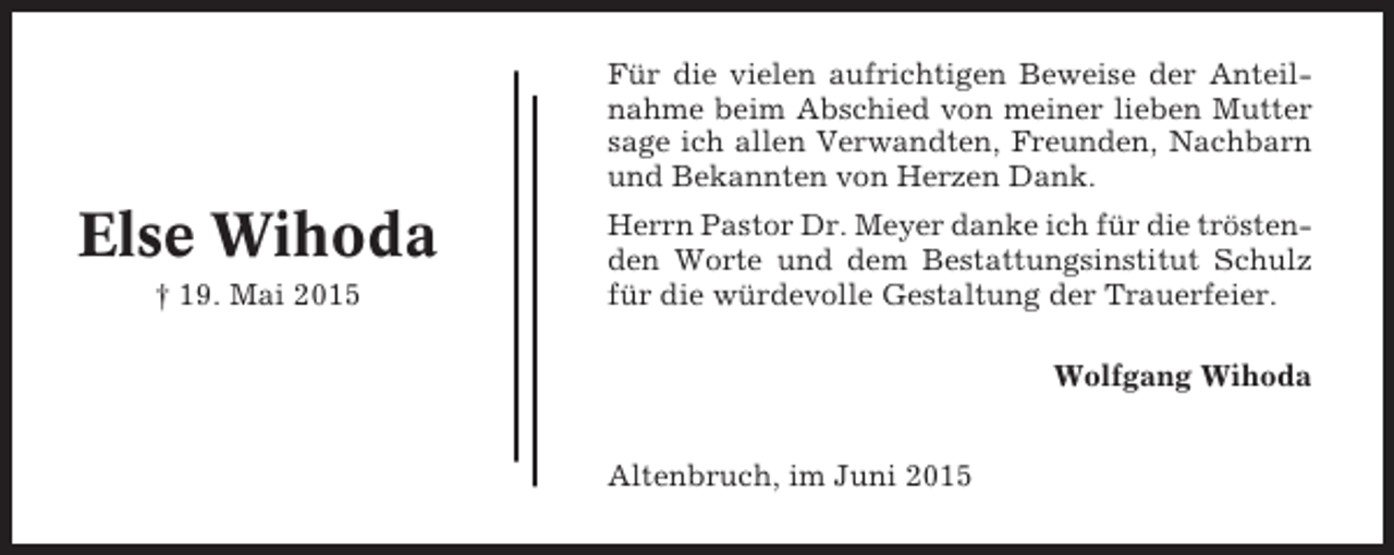<p>Für die vielen aufrichtigen Beweise der Anteilnahme beim Abschied von meiner lieben Mutter<br />sage ich allen Verwandten, Freunden, Nachbarn<br />und Bekannten von Herzen Dank.</p><p>Else Wihoda<br />† 19. Mai 2015</p><p>Herrn Pastor Dr. Meyer danke ich für die tröstenden Worte und dem Bestattungsinstitut Schulz<br />für die würdevolle Gestaltung der Trauerfeier.<br />Wolfgang Wihoda<br />Altenbruch, im Juni 2015</p>