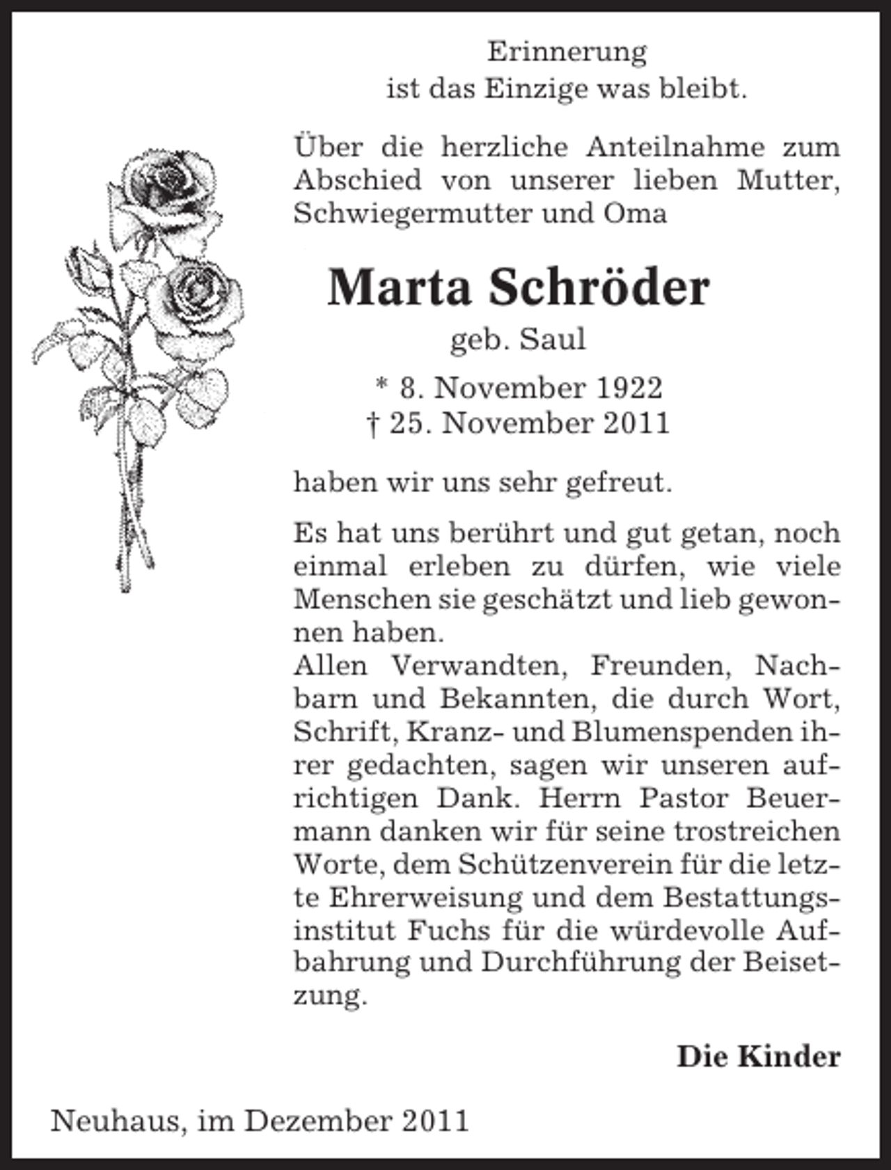 <p>Erinnerung<br />ist das Einzige was bleibt.<br />Über die herzliche Anteilnahme zum<br />Abschied von unserer lieben Mutter,<br />Schwiegermutter und Oma</p><p>Marta Schröder<br />geb. Saul<br />* 8. November 1922<br />† 25. November 2011<br />haben wir uns sehr gefreut.<br />Es hat uns berührt und gut getan, noch<br />einmal erleben zu dürfen, wie viele<br />Menschen sie geschätzt und lieb gewonnen haben.<br />Allen Verwandten, Freunden, Nachbarn und Bekannten, die durch Wort,<br />Schrift, Kranz- und Blumenspenden ihrer gedachten, sagen wir unseren aufrichtigen Dank. Herrn Pastor Beuermann danken wir für seine trostreichen<br />Worte, dem Schützenverein für die letzte Ehrerweisung und dem Bestattungsinstitut Fuchs für die würdevolle Aufbahrung und Durchführung der Beisetzung.</p><p>Die Kinder<br />Neuhaus, im Dezember 2011</p>