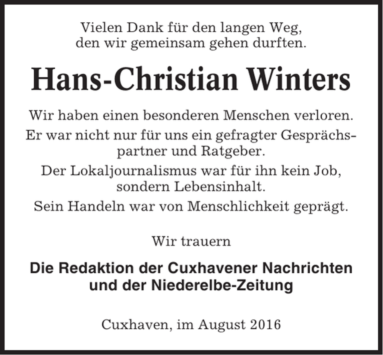 <p>Vielen Dank für den langen Weg,<br />den wir gemeinsam gehen durften.</p><p>Hans-Christian Winters<br />Wir haben einen besonderen Menschen verloren.<br />Er war nicht nur für uns ein gefragter Gesprächspartner und Ratgeber.<br />Der Lokaljournalismus war für ihn kein Job,<br />sondern Lebensinhalt.<br />Sein Handeln war von Menschlichkeit geprägt.<br />Wir trauern</p><p>Die Redaktion der Cuxhavener Nachrichten<br />und der Niederelbe-Zeitung<br />Cuxhaven, im August 2016</p>