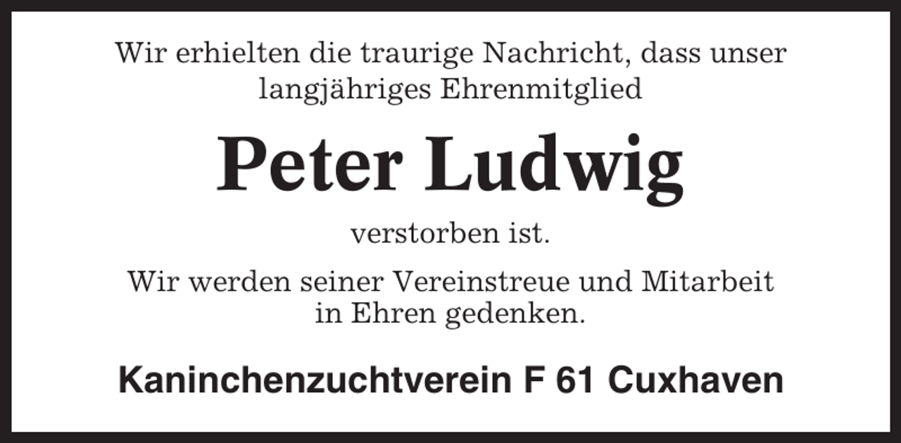 <p>Wir erhielten die traurige Nachricht, dass unser<br />langjähriges Ehrenmitglied</p><p>Peter Ludwig<br />verstorben ist.<br />Wir werden seiner Vereinstreue und Mitarbeit<br />in Ehren gedenken.</p><p>Kaninchenzuchtverein F 61 Cuxhaven</p>