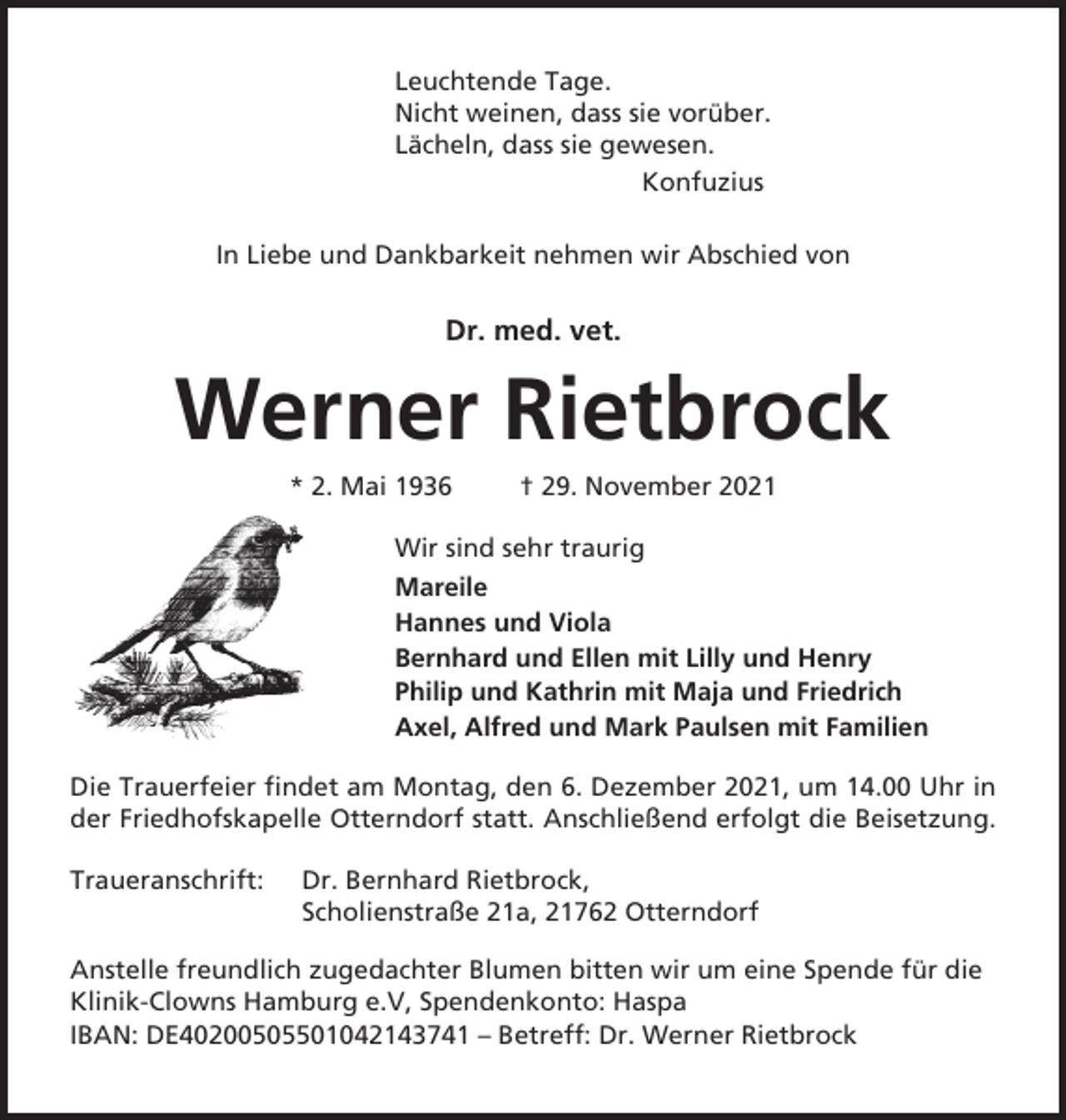 <p>Leuchtende Tage.<br />Nicht weinen, dass sie vorüber.<br />Lächeln, dass sie gewesen.<br />Konfuzius<br />In Liebe und Dankbarkeit nehmen wir Abschied von</p><p>Dr. med. vet.</p><p>Werner Rietbrock<br />* 2. Mai 1936</p><p>† 29. November 2021</p><p>Wir sind sehr traurig<br />Mareile<br />Hannes und Viola<br />Bernhard und Ellen mit Lilly und Henry<br />Philip und Kathrin mit Maja und Friedrich<br />Axel, Alfred und Mark Paulsen mit Familien<br />Die Trauerfeier findet am Montag, den 6. Dezember 2021, um 14.00 Uhr in<br />der Friedhofskapelle Otterndorf statt. Anschließend erfolgt die Beisetzung.<br />Traueranschrift:</p><p>Dr. Bernhard Rietbrock,<br />Scholienstraße 21a, 21762 Otterndorf</p><p>Anstelle freundlich zugedachter Blumen bitten wir um eine Spende für die<br />Klinik-Clowns Hamburg e.V, Spendenkonto: Haspa<br />IBAN: DE40200505501042143741 – Betreff: Dr. Werner Rietbrock</p>