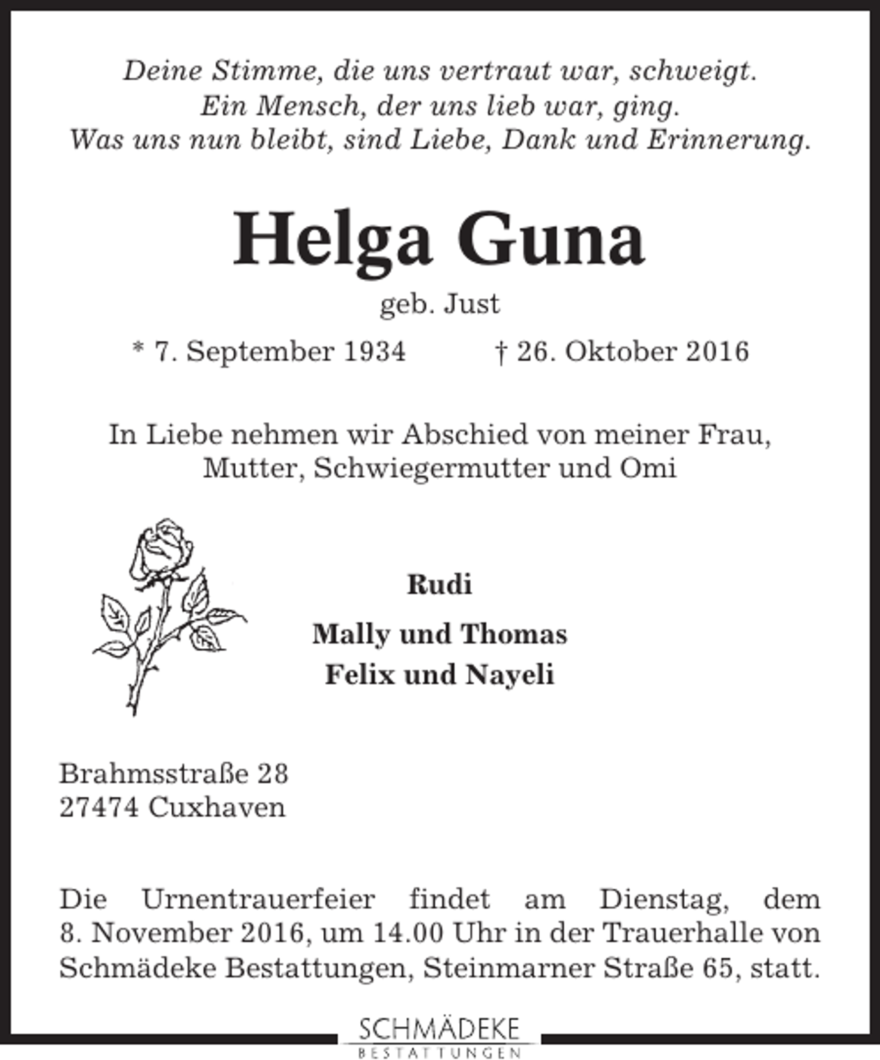 <p>Deine Stimme, die uns vertraut war, schweigt.<br />Ein Mensch, der uns lieb war, ging.<br />Was uns nun bleibt, sind Liebe, Dank und Erinnerung.</p><p>Helga Guna<br />geb. Just<br />* 7. September 1934</p><p>† 26. Oktober 2016</p><p>In Liebe nehmen wir Abschied von meiner Frau,<br />Mutter, Schwiegermutter und Omi</p><p>Rudi<br />Mally und Thomas<br />Felix und Nayeli<br />Brahmsstraße 28<br />27474 Cuxhaven<br />Die Urnentrauerfeier findet am Dienstag, dem<br />8. November 2016, um 14.00 Uhr in der Trauerhalle von<br />Schmädeke Bestattungen, Steinmarner Straße 65, statt.</p>