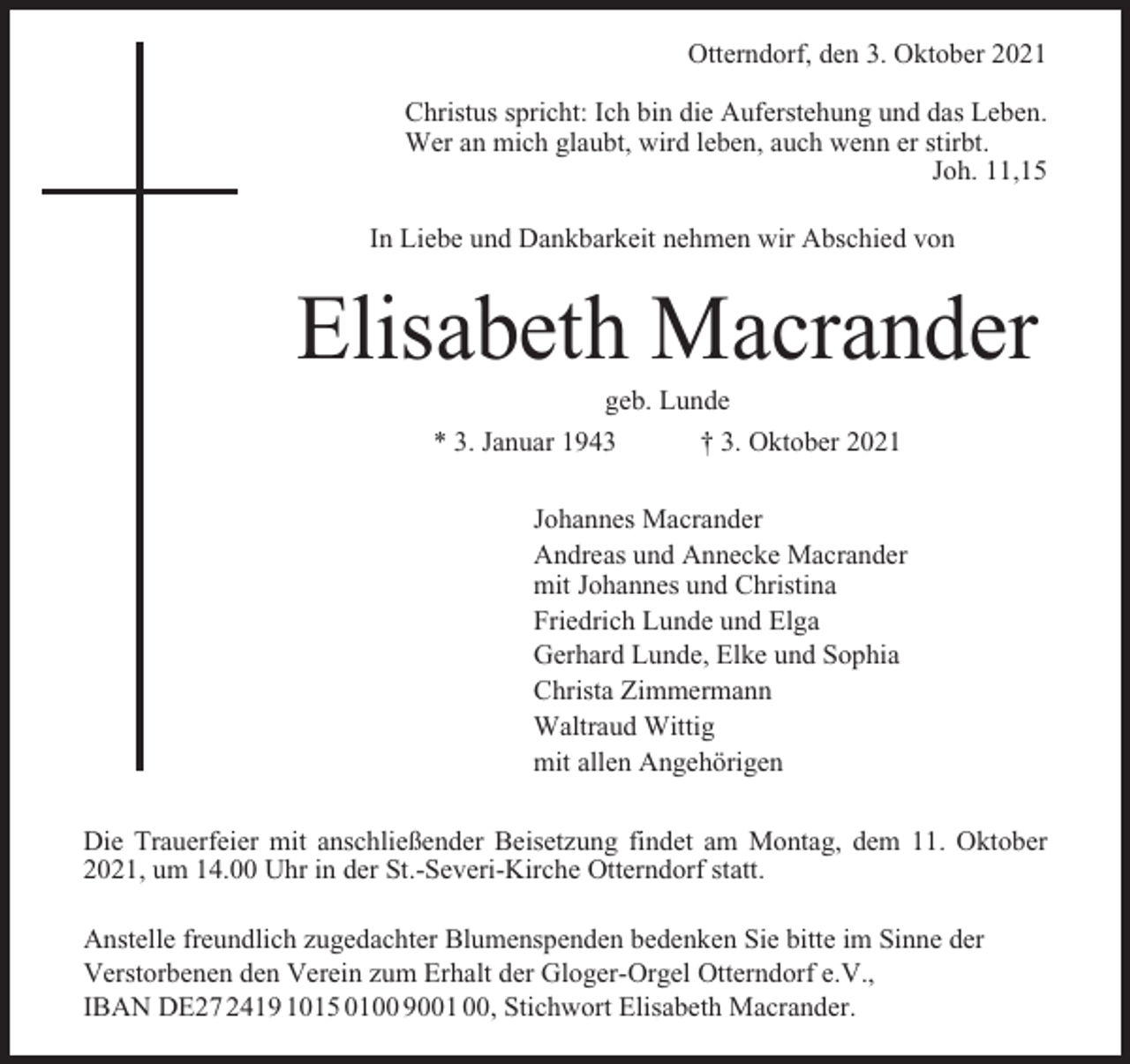 <p>Otterndorf, den 3. Oktober 2021<br />Christus spricht: Ich bin die Auferstehung und das Leben.<br />Wer an mich glaubt, wird leben, auch wenn er stirbt.<br />Joh. 11,15<br />In Liebe und Dankbarkeit nehmen wir Abschied von</p><p>Elisabeth Macrander<br />geb. Lunde<br />* 3. Januar 1943<br />† 3. Oktober 2021<br />Johannes Macrander<br />Andreas und Annecke Macrander<br />mit Johannes und Christina<br />Friedrich Lunde und Elga<br />Gerhard Lunde, Elke und Sophia<br />Christa Zimmermann<br />Waltraud Wittig<br />mit allen Angehörigen<br />Die Trauerfeier mit anschließender Beisetzung findet am Montag, dem 11. Oktober<br />2021, um 14.00 Uhr in der St.-Severi-Kirche Otterndorf statt.<br />Anstelle freundlich zugedachter Blumenspenden bedenken Sie bitte im Sinne der<br />Verstorbenen den Verein zum Erhalt der Gloger-Orgel Otterndorf e.V.,<br />IBAN DE27 2419 1015 0100 9001 00, Stichwort Elisabeth Macrander.</p>