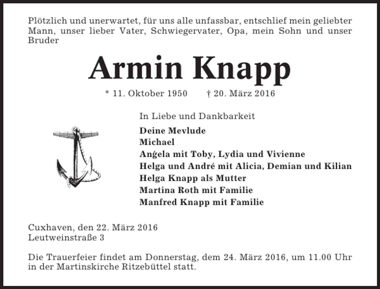 <p>Plötzlich und unerwartet, für uns alle unfassbar, entschlief mein geliebter<br />Mann, unser lieber Vater, Schwiegervater, Opa, mein Sohn und unser<br />Bruder</p><p>Armin Knapp<br />* 11. Oktober 1950</p><p>† 20. März 2016</p><p>In Liebe und Dankbarkeit<br />Deine Mevlude<br />Michael<br />An´ ela mit Toby, Lydia und Vivienne<br />g<br />Helga und André mit Alicia, Demian und Kilian<br />Helga Knapp als Mutter<br />Martina Roth mit Familie<br />Manfred Knapp mit Familie<br />Cuxhaven, den 22. März 2016<br />Leutweinstraße 3<br />Die Trauerfeier findet am Donnerstag, dem 24. März 2016, um 11.00 Uhr<br />in der Martinskirche Ritzebüttel statt.</p>