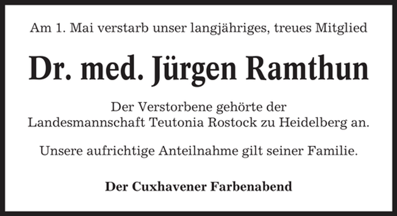 <p>Am 1. Mai verstarb unser langjähriges, treues Mitglied</p><p>Dr. med. Jürgen Ramthun<br />Der Verstorbene gehörte der Landesmannschaft Teutonia Rostock zu Heidelberg an. Unsere aufrichtige Anteilnahme gilt seiner Familie. Der Cuxhavener Farbenabend</p>